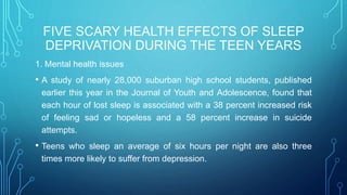 FIVE SCARY HEALTH EFFECTS OF SLEEP
DEPRIVATION DURING THE TEEN YEARS
1. Mental health issues
• A study of nearly 28,000 suburban high school students, published
earlier this year in the Journal of Youth and Adolescence, found that
each hour of lost sleep is associated with a 38 percent increased risk
of feeling sad or hopeless and a 58 percent increase in suicide
attempts.
• Teens who sleep an average of six hours per night are also three
times more likely to suffer from depression.
 