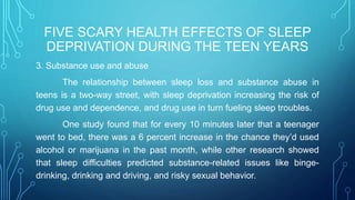 FIVE SCARY HEALTH EFFECTS OF SLEEP
DEPRIVATION DURING THE TEEN YEARS
3. Substance use and abuse
The relationship between sleep loss and substance abuse in
teens is a two-way street, with sleep deprivation increasing the risk of
drug use and dependence, and drug use in turn fueling sleep troubles.
One study found that for every 10 minutes later that a teenager
went to bed, there was a 6 percent increase in the chance they’d used
alcohol or marijuana in the past month, while other research showed
that sleep difficulties predicted substance-related issues like binge-
drinking, drinking and driving, and risky sexual behavior.
 