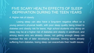 FIVE SCARY HEALTH EFFECTS OF SLEEP
DEPRIVATION DURING THE TEEN YEARS
4. Higher risk of obesity
Losing sleep can also have a long-term negative effect on a
young person’s physical health, with poor sleep quality being linked to
diabetes and obesity risk for teens. High school students who skimp on
sleep may be at a higher risk of diabetes and obesity in adulthood, and
among teens who are already obese, not getting enough sleep can
increase the risk of later developing diabetes. Among teens already
suffering from diabetes, losing sleep can exacerbate their health issues.
 