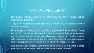WHY DO WE SLEEP?
• Our bodies regulate sleep in the same way that they regulate eating,
drinking, and breathing.
• They were developed several theories to explain why we spend a third of
our lives sleeping.
• Both eating and sleeping are regulated by powerful internal drives. Going
without food produces the uncomfortable sensation of hunger, while going
without sleep makes us feel overwhelmingly sleepy. And just as eating
relieves hunger and ensures that we obtain the nutrients we need, sleeping
relieves sleepiness and ensures that we obtain the sleep we need.
• Still, the question remains: Why do we need sleep at all? Is there a single
primary function of sleep, or does sleep serve many functions?
 