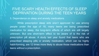 FIVE SCARY HEALTH EFFECTS OF SLEEP
DEPRIVATION DURING THE TEEN YEARS
5. Dependence on sleep and anxiety medications
While prescription sleep aids aren’t approved for use among
people under the age of 18, many teens are being prescribed
medication for sleep, the long-term effects of which are still largely
unknown. But one short-term effect to be aware of is the risk of
prescription pill abuse. A study last year found that teens who are
prescribed sleeping pills or anxiety medication, which can be highly
habit-forming, are 12 times more likely to abuse those medications than
teens without a prescription.
 