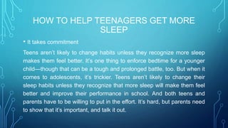 HOW TO HELP TEENAGERS GET MORE
SLEEP
• It takes commitment
Teens aren’t likely to change habits unless they recognize more sleep
makes them feel better. It’s one thing to enforce bedtime for a younger
child—though that can be a tough and prolonged battle, too. But when it
comes to adolescents, it’s trickier. Teens aren’t likely to change their
sleep habits unless they recognize that more sleep will make them feel
better and improve their performance in school. And both teens and
parents have to be willing to put in the effort. It’s hard, but parents need
to show that it’s important, and talk it out.
 