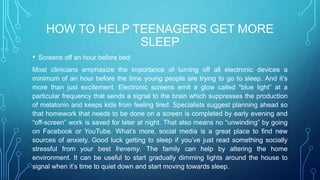HOW TO HELP TEENAGERS GET MORE
SLEEP
• Screens off an hour before bed
Most clinicians emphasize the importance of turning off all electronic devices a
minimum of an hour before the time young people are trying to go to sleep. And it’s
more than just excitement. Electronic screens emit a glow called “blue light” at a
particular frequency that sends a signal to the brain which suppresses the production
of melatonin and keeps kids from feeling tired. Specialists suggest planning ahead so
that homework that needs to be done on a screen is completed by early evening and
“off-screen” work is saved for later at night. That also means no “unwinding” by going
on Facebook or YouTube. What’s more, social media is a great place to find new
sources of anxiety. Good luck getting to sleep if you’ve just read something socially
stressful from your best frenemy. The family can help by altering the home
environment. It can be useful to start gradually dimming lights around the house to
signal when it’s time to quiet down and start moving towards sleep.
 