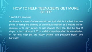 HOW TO HELP TEENAGERS GET MORE
SLEEP
• Watch the snacking
Adolescents, many of whom control over their diet for the first time, are
prone to eating and drinking on an ersatz schedule, as a means to self-
regulate, or to stay awake, or just because they can. But the bag of
chips, or the cookies at 1.00, or caffeine any time after dinner—whether
or not they help get the essay written—can postpone sleep, and
harmfully.
 