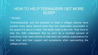 HOW TO HELP TEENAGERS GET MORE
SLEEP
• Simplify
“Overscheduling” and the pressure to build a college resume have
pushed many teens beyond what they can reasonably accomplish in
the space of a day or a week. The family really is the core. They have to
help the child understand that he can’t do a hundred percent of
everything. Kids need parents to help them set realistic expectations for
their time, and their support and acceptance when approaching the
college process.
 