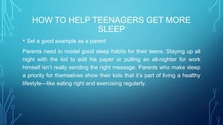 HOW TO HELP TEENAGERS GET MORE
SLEEP
• Set a good example as a parent
Parents need to model good sleep habits for their teens. Staying up all
night with the kid to edit his paper or pulling an all-nighter for work
himself isn’t really sending the right message. Parents who make sleep
a priority for themselves show their kids that it’s part of living a healthy
lifestyle—like eating right and exercising regularly.
 