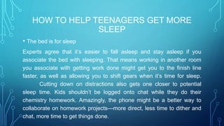 HOW TO HELP TEENAGERS GET MORE
SLEEP
• The bed is for sleep
Experts agree that it’s easier to fall asleep and stay asleep if you
associate the bed with sleeping. That means working in another room
you associate with getting work done might get you to the finish line
faster, as well as allowing you to shift gears when it’s time for sleep.
Cutting down on distractions also gets one closer to potential
sleep time. Kids shouldn’t be logged onto chat while they do their
chemistry homework. Amazingly, the phone might be a better way to
collaborate on homework projects—more direct, less time to dither and
chat, more time to get things done.
 