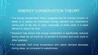 ENERGY CONSERVATION THEORY
• The energy conservation theory suggests that the primary function of
sleep is to reduce an individual’s energy demand and expenditure
during part of the day or night, especially at times when it is least
efficient to search for food.
• Research has shown that energy metabolism is significantly reduced
during sleep (by as much as 10 percent in humans and even more in
other species).
• For example, both body temperature and caloric demand decrease
during sleep, as compared to wakefulness.
 