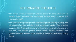RESTORATIVE THEORIES
• The sleep serves to "restore" what is lost in the body while we are
awake. Sleep provides an opportunity for the body to repair and
rejuvenate itself.
• The most striking finding is that animals deprived entirely of sleep lose
all immune function and die in just a matter of weeks. This is further
supported by findings that many of the major restorative functions in
the body like muscle growth, tissue repair, protein synthesis, and
growth hormone release occur mostly, or in some cases only, during
sleep.
 