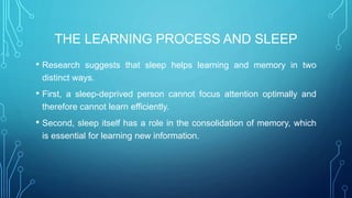 THE LEARNING PROCESS AND SLEEP
• Research suggests that sleep helps learning and memory in two
distinct ways.
• First, a sleep-deprived person cannot focus attention optimally and
therefore cannot learn efficiently.
• Second, sleep itself has a role in the consolidation of memory, which
is essential for learning new information.
 