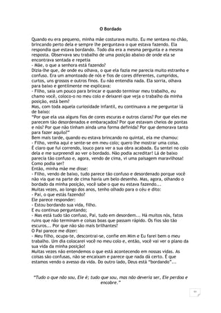 11
O Bordado
Quando eu era pequeno, minha mãe costurava muito. Eu me sentava no chão,
brincando perto dela e sempre lhe perguntava o que estava fazendo. Ela
respondia que estava bordando. Todo dia era a mesma pergunta e a mesma
resposta. Observava seu trabalho de uma posição abaixo de onde ela se
encontrava sentada e repetia
- Mãe, o que a senhora está fazendo?
Dizia-lhe que, de onde eu olhava, o que ela fazia me parecia muito estranho e
confuso. Era um amontoado de nós e fios de cores diferentes, cumpridos,
curtos, uns grossos e outros finos. Eu não entendia nada. Ela sorria, olhava
para baixo e gentilmente me explicava:
- Filho, saia um pouco para brincar e quando terminar meu trabalho, eu
chamo você, coloco-o no meu colo e deixarei que veja o trabalho da minha
posição, está bem?
Mas, com toda aquela curiosidade infantil, eu continuava a me perguntar lá
de baixo:
“Por que ela usa alguns fios de cores escuras e outros claros? Por que eles me
parecem tão desordenados e embaraçados? Por que estavam cheios de pontas
e nós? Por que não tinham ainda uma forma definida? Por que demorava tanto
para fazer aquilo?”
Bem mais tarde, quando eu estava brincando no quintal, ela me chamou:
- Filho, venha aqui e sente-se em meu colo; quero lhe mostrar uma coisa.
É claro que fui correndo, louco para ver a sua obra acabada. Eu sentei no colo
dela e me surpreendi ao ver o bordado. Não podia acreditar! Lá de baixo
parecia tão confuso e, agora, vendo de cima, vi uma paisagem maravilhosa!
Como podia ser?
Então, minha mãe me disse:
- Filho, vendo de baixo, tudo parece tão confuso e desordenado porque você
não via que na parte de cima havia um belo desenho. Mas, agora, olhando o
bordado da minha posição, você sabe o que eu estava fazendo...
Muitas vezes, ao longo dos anos, tenho olhado para o céu e dito:
- Pai, o que estás fazendo?
Ele parece responder:
- Estou bordando sua vida, filho.
E eu continuo perguntando;
- Mas está tudo tão confuso, Pai, tudo em desordem... Há muitos nós, fatos
ruins que não terminam e coisas boas que passam rápido. Os fios são tão
escuros... Por que não são mais brilhantes?
O Pai parece me dizer:
- Meu filho, ocupa-te, descontrai-se, confie em Mim e Eu farei bem o meu
trabalho. Um dia colocarei você no meu colo e, então, você vai ver o plano da
sua vida da minha posição!
Muitas vezes não entendemos o que está acontecendo em nossas vidas. As
coisas são confusas, não se encaixam e parece que nada dá certo. É que
estamos vendo o avesso da vida. Do outro lado, Deus está “bordando”...
“Tudo o que não sou, Ele é; tudo que sou, mas não deveria ser, Ele perdoa e
encobre.”
 
