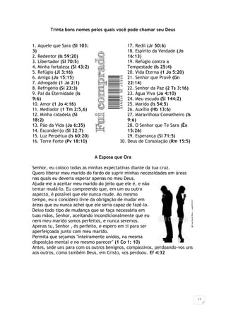 12
Trinta bons nomes pelos quais você pode chamar seu Deus
1. Aquele que Sara (Sl 103:
3)
2. Redentor (Is 59:20)
3. Libertador (Sl 70:5)
4. Minha fortaleza (Sl 43:2)
5. Refúgio (Jl 3:16)
6. Amigo (Jo 15:15)
7. Advogado (1 Jo 2:1)
8. Refrigério (Sl 23:3)
9. Pai da Eternidade (Is
9:6)
10. Amor (1 Jo 4:16)
11. Mediador (1 Tm 2:5,6)
12. Minha cidadela (Sl
18:2)
13. Páo da Vida (Jo 6:35)
14. Esconderijo (Sl 32:7)
15. Luz Perpétua (Is 60:20)
16. Torre Forte (Pv 18:10)
17. Redil (Jr 50:6)
18. Espírito da Verdade (Jo
16:13)
19. Refúgio contra a
Tempestade (Is 25:4)
20. Vida Eterna (1 Jo 5:20)
21. Senhor que Provê (Gn
22:14)
22. Senhor da Paz (2 Ts 3:16)
23. Água Viva (Jo 4:10)
24. Meu escudo (Sl 144:2)
25. Marido (Is 54:5)
26. Auxílio (Hb 13:6)
27. Maravilhoso Conselheiro (Is
9:6)
28. O Senhor que Te Sara (Êx
15:26)
29. Esperança (Sl 71:5)
30. Deus de Consolação (Rm 15:5)
A Esposa que Ora
Senhor, eu coloco todas as minhas expectativas diante da tua cruz.
Quero liberar meu marido do fardo de suprir minhas necessidades em áreas
nas quais eu deveria esperar apenas no meu Deus.
Ajuda-me a aceitar meu marido do jeito que ele é, e não
tentar mudá-lo. Eu compreendo que, em um ou outro
aspecto, é possível que ele nunca mude. Ao mesmo
tempo, eu o considero livre da obrigação de mudar em
áreas que eu nunca achei que ele seria capaz de fazê-lo.
Deixo todo tipo de mudança que se faça necessária em
tuas mãos, Senhor, aceitando incondicionalmente que eu
nem meu marido somos perfeitos, e nunca seremos.
Apenas tu, Senhor , és perfeito, e espero em ti para ser
aperfeiçoada junto com meu marido.
Permita que sejamos "inteiramente unidos, na mesma
disposição mental e no mesmo parecer" (1 Co 1: 10)
Antes, sede uns para com os outros benignos, compassivos, perdoando-vos uns
aos outros, como também Deus, em Cristo, vos perdoou. Ef 4:32
 