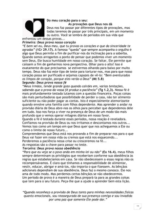 13
Do meu coração para o seu:
As provações que Deus nos dá
Deus nos faz passar por diferentes tipos de provações, mas
todas teremos de passar por três principais, em um momento
ou outro. Você se lembra de períodos em sua vida que
enfrentou um dessas provas...
Primeira: Deus prova nosso coração
“E bem sei eu, Deus meu, que tu provas os corações e que da sinceridade te
agradas” (1Cr 29.17). A famosa “queda” que sempre acompanha o orgulho é
algo que Deus permite a fim de purificar-nos da inclinação para a soberba.
Quando somos arrogantes a ponto de pensar que podemos viver um momento
sem Deus, Ele busca humildade em nosso coração. Se faltar, Ele permite que
caíssem a fim de ganharmos nova perspectiva. Olhar para o alto! Isso é
exatamente do que precisamos se estivermos olhando para baixo por muito
tempo. Deus não faz este tipo de teste para torturar-nos, mas para que nosso
coração possa ser purificado e sejamos capazes de vê-lo: “Bem aventurados
os limpos de coração, porque eles verão a Deus” (Mt 5.8)
Segunda: Deus prova nossa fé
“Meus irmãos, tende grande gozo quando cairdes em, varias tentações,
sabendo que a prova da vossa fé produz a paciência” (Tg 1.2,3). Nossa fé é
mais profundamente testada lutamos com a questão financeira. Poças coisas
são mais perturbadoras que possibilidade de perder a casa, não ter alimento
suficiente ou não poder pagar as contas. Isto é especialmente atemorizante
quando envolve uma família com filhos dependente. Mas aprender a andar na
provisão diária de Deus abre-nos os olhos para perceber que dependemos dele
em tudo. Isso nos força a viver na presença de Deus de um modo tão mais
profundo que o vemos operar milagres diários em nosso favor.
Quando a fé é testada durante esses períodos, nossa reação é reveladora.
Confiamos na provisão de Deus ou nos irritamos e descontamos nos outros...
Vemos isso como um tempo em que Deus quer que nos acheguemos a Ele ou
como o limite de nosso futuro...
Compreendemos que Deus está nos provando a fim de preparar-nos para o que
Deus vai fazer em nossa vida ou cremos que está nos esquecendo...
Perderemos a paciência nessa crise ou cresceremos na fé...
As respostas são a chave para passar no teste.
Terceira: Deus prova nossa obediência
“Para que eu veja se o povo anda em minha lei ou não” (Ex 16.4). meus filhos
sempre determinam os privilégios que receberiam conforme sua obediência às
regras que estabelecíamos em casa. Se não obedecessem a essas regras não os
recompensávamos. É claro que tínhamos a responsabilidade de alimentar,
vestir, educar, abrigar e amá-los, não importa o que fizessem. As bênçãos
adicionais dependiam de sua obediência. Deus faz o mesmo conosco. Ele nos
ama de todo modo. Mas perdemos certas bênçãos se não obedecermos.
Um período de prova é a maneira de Deus prepará-la para as grandes coisas
que tem para o seu futuro. Peça-lhe que a ajude a aprender bem esta lição.
“Quando reconheço a provisão de Deus tanto para minhas necessidades físicas
quanto emocionais, sou reassegurada de sua presença comigo e sou invadida
por uma paz que somente Ele pode dar.”
 