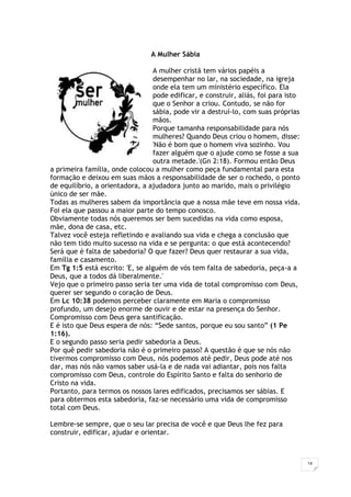 14
A Mulher Sábia
A mulher cristã tem vários papéis a
desempenhar no lar, na sociedade, na igreja
onde ela tem um ministério específico. Ela
pode edificar, e construir, aliás, foi para isto
que o Senhor a criou. Contudo, se não for
sábia, pode vir a destruí-lo, com suas próprias
mãos.
Porque tamanha responsabilidade para nós
mulheres? Quando Deus criou o homem, disse:
'Não é bom que o homem viva sozinho. Vou
fazer alguém que o ajude como se fosse a sua
outra metade.'(Gn 2:18). Formou então Deus
a primeira família, onde colocou a mulher como peça fundamental para esta
formação e deixou em suas mãos a responsabilidade de ser o rochedo, o ponto
de equilíbrio, a orientadora, a ajudadora junto ao marido, mais o privilégio
único de ser mãe.
Todas as mulheres sabem da importância que a nossa mãe teve em nossa vida.
Foi ela que passou a maior parte do tempo conosco.
Obviamente todas nós queremos ser bem sucedidas na vida como esposa,
mãe, dona de casa, etc.
Talvez você esteja refletindo e avaliando sua vida e chega a conclusão que
não tem tido muito sucesso na vida e se pergunta: o que está acontecendo?
Será que é falta de sabedoria? O que fazer? Deus quer restaurar a sua vida,
família e casamento.
Em Tg 1:5 está escrito: 'E, se alguém de vós tem falta de sabedoria, peça-a a
Deus, que a todos dá liberalmente.'
Vejo que o primeiro passo seria ter uma vida de total compromisso com Deus,
querer ser segundo o coração de Deus.
Em Lc 10:38 podemos perceber claramente em Maria o compromisso
profundo, um desejo enorme de ouvir e de estar na presença do Senhor.
Compromisso com Deus gera santificação.
E é isto que Deus espera de nós: “Sede santos, porque eu sou santo” (1 Pe
1:16).
E o segundo passo seria pedir sabedoria a Deus.
Por quê pedir sabedoria não é o primeiro passo? A questão é que se nós não
tivermos compromisso com Deus, nós podemos até pedir, Deus pode até nos
dar, mas nós não vamos saber usá-la e de nada vai adiantar, pois nos falta
compromisso com Deus, controle do Espírito Santo e falta do senhorio de
Cristo na vida.
Portanto, para termos os nossos lares edificados, precisamos ser sábias. E
para obtermos esta sabedoria, faz-se necessário uma vida de compromisso
total com Deus.
Lembre-se sempre, que o seu lar precisa de você e que Deus lhe fez para
construir, edificar, ajudar e orientar.
 