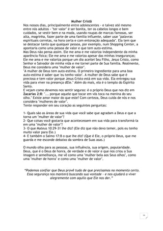 15
Mulher Cristã
Nos nossos dias, principalmente entre adolescentes - e talvez até mesmo
entre nós adultos - "ter valor" é ser bonita, ter os cabelos longos e bem
cuidados, se vestir bem e na moda, usando roupas de marcas famosas, ser
alta, magrinha, fazer parte de uma família influente, saber usar "palavras
espirituais corretas, na hora certa e com entonação adequada". Ela tem que
se destacar tanto que qualquer pessoa, por exemplo, num Shopping Center, a
apontaria como uma pessoa de valor e que tem auto-estima.
Mas Deus não pensa assim. Ele me ama e me valoriza independente da minha
aparência física; Ele me ama e me valoriza apesar das minhas inseguranças;
Ele me ama e me valoriza porque um dia aceitei Seu Filho, Jesus Cristo, como
Senhor e Salvador de minha vida e me tornei parte de Sua família. Realmente,
Deus me considera uma "mulher de valor".
"A mulher de Deus tem auto-estima. O primeiro ingrediente para uma boa
auto-estima é saber que 'eu tenho valor'. A mulher de Deus sabe que é
preciosa e tem valor porque Jesus Cristo está em sua vida. Ela entregou sua
vida para viver na presença dEle." Além do mais, ela é o templo do Espírito
Santo.
E vejam como devemos nos sentir seguras: é o próprio Deus que nos diz em
Zacarias 2:8: "... porque aquele que tocar em vós toca na menina do seu
olho." Existe amor maior do que este? Com certeza, Deus cuida de nós e nos
considera "mulheres de valor".
Tente responder em seu coração as seguintes perguntas:
1- Quais são as áreas de sua vida que você sabe que agradam a Deus e que a
torna um "mulher de valor"?
2- Que coisas você gostaria que acontecessem em sua vida para transformá-la
em uma "mulher de valor"?
3- O que Mateus 10:29-31 lhe diz? (Ele diz que não devo temer, pois eu tenho
muito valor para Ele.)
4- E também o Salmo 17:8 o que lhe diz? (Que é Ele, o próprio Deus, que me
guarda e me esconde debaixo da sombra de Suas asas.)
O mundo olha para as pessoas, sua influência, sua origem, popularidade.
Deus, que é o Deus de honra, de verdade e de valor e que nos criou a Sua
imagem e semelhança, me vê como uma "mulher bela aos Seus olhos", como
uma "mulher de honra" e como uma "mulher de valor".
“Podemos confiar que Deus provê tudo de que precisamos no momento certo.
Essa segurança nos manterá buscando sua vontade – e nos ajudará a viver
alegremente com aquilo que Ele nos der.”
 