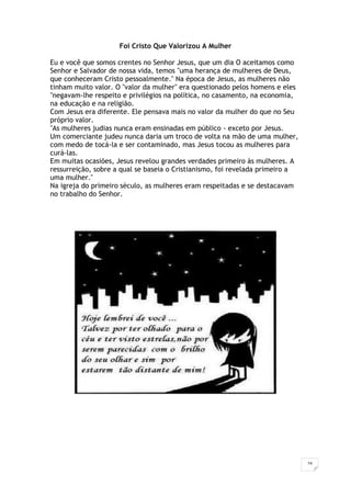 16
Foi Cristo Que Valorizou A Mulher
Eu e você que somos crentes no Senhor Jesus, que um dia O aceitamos como
Senhor e Salvador de nossa vida, temos "uma herança de mulheres de Deus,
que conheceram Cristo pessoalmente." Na época de Jesus, as mulheres não
tinham muito valor. O "valor da mulher" era questionado pelos homens e eles
"negavam-lhe respeito e privilégios na política, no casamento, na economia,
na educação e na religião.
Com Jesus era diferente. Ele pensava mais no valor da mulher do que no Seu
próprio valor.
"As mulheres judias nunca eram ensinadas em público - exceto por Jesus.
Um comerciante judeu nunca daria um troco de volta na mão de uma mulher,
com medo de tocá-la e ser contaminado, mas Jesus tocou as mulheres para
curá-las.
Em muitas ocasiões, Jesus revelou grandes verdades primeiro às mulheres. A
ressurreição, sobre a qual se baseia o Cristianismo, foi revelada primeiro a
uma mulher."
Na igreja do primeiro século, as mulheres eram respeitadas e se destacavam
no trabalho do Senhor.
 