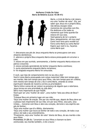 17
Mulheres Cristãs De Valor
Maria de Betânia (Lucas 10:38-41)
Maria, a irmã de Marta e de Lázaro,
era uma "mulher de valor". Ela, por
saber que Jesus era o próprio Deus,
não deixou escapar estes
momentos de comunhão com Ele.
Ela dedicava a Ele todos os
momentos que tinha quando Ele
estava em sua casa.
Você gostaria de ter o próprio
Deus, pessoalmente, em sua casa?
Como você faria para recebê-Lo?
Faria como Marta ou como Maria?
Espero que você e eu, façamos
como Maria que:
1- descansava aos pés de Jesus enquanto Marta se preocupava com seus
afazeres domésticos;
2- adorava o próprio Deus enquanto Marta estava preocupada em arrumar a
casa;
3- estava em paz ouvindo, serenamente, o Senhor enquanto Marta estava em
pânico crescente;
4- estava sentada aprendendo do Senhor enquanto Marta cozinhava;
5- ouvia atentamente enquanto Marta reclamava;
6- foi elogiada enquanto Marta foi censurada.
E você, que tipo de comportamento tem no seu dia a dia?
Você é como Marta preocupada com coisas materiais? (Não tem tempo para
seu marido; Não tem tempo para seus filhos, não tem tempo para ler a Bíblia;
nem mesmo tem tempo de orar.) Ou é como Maria, amando as coisas
espirituais? (Usando de maneira correta as prioridades?)
"Maria tinha o senso de ser (estar) na presença de Alguém que a valorizava.
Jesus tornou-se uma prioridade na vida dela."
SER é mais importante do que FAZER.
Você quer ser uma "mulher de valor", uma mulher "bela aos olhos de Deus"?
Então:
*Coloque Deus em primeiro lugar em sua vida;
*Seja uma mulher de oração. Ore por seu marido que, depois de Deus,deve ser
a pessoa mais importante de sua vida; ore por seus filhos, seus pais, seus
irmãos... Converse com Deus e abra seu coração, derrame o seu espírito aos
pés do Senhor;
*Seja uma mulher que lê a Bíblia, diariamente;
*Seja uma mulher que louva ao Senhor de todo o seu coração, de toda a sua
alma e de todo o seu entendimento.
*Finalmente, seja uma "mulher de valor" diante de Deus, do seu marido e dos
seus filhos.
Provérbios 31:28 diz: "Levantam-se seus filhos e chamam-na bem-
aventurada; seu marido também, e ele a louva."
 