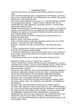 18
Lia (Gênesis 29:17)
"Lia tinha olhos tenros, mas Raquel era de formoso semblante e formosa à
vista."
Lia foi a primeira esposa de Jacó. A segunda foi sua irmã Raquel. Lia não era
bonita, nem a esposa preferida. Ela foi destinada a viver à sombra de sua bela
irmã que era a mais amada por Jacó.
Além de ser menos atraente que sua irmã, Lia - cujo nome significa "cansada"
ou "enfraquecida por doença" - também tinha um defeito físico. Ela era
considerada uma mulher defeituosa, mas amava o Senhor e, aos olhos dEle,
ela era uma "mulher de valor".
1 Pedro 3:3-4 nos diz que: "O enfeite delas não seja o exterior, no frisado dos
cabelos, no uso de jóias de ouro, na compostura dos vestidos; Mas o homem
encoberto no coração; no incorruptível traje de um espírito manso e quieto,
que é precioso diante de Deus."
Graças a Deus que Ele nos diz em Sua Palavra que a beleza interior é de
grande valor diante dEle.
Quer ser, então, "uma mulher de valor"?
Tenha um espírito manso e quieto para que Deus a tenha como uma "mulher
preciosa", "uma mulher de valor" diante dEle.
Você quer, realmente, de todo o seu coração ser "uma mulher de valor"?
Então:
1- Cultive a beleza de seu coração, procure enfeitá-lo, adorná-lo e seguir os
passos de Jesus tendo um caráter piedoso.
2- "Aprimore a beleza de um espírito sereno e gentil. Este é o seu ornamento
mais precioso. Deus valoriza a graça de um espírito calmo e tranqüilo e não
roupas e jóias caras."
3- Valorize seu interior, pois é somente a Deus que você deve honrar."
Felizmente a Bíblia nos diz em 1 Samuel 16:7 o seguinte:
"Porém o Senhor disse a Samuel: Não atentes para a sua aparência, nem para
a grandeza da sua estatura, porque o tenho rejeitado; porque o Senhor não vê
como vê o homem, pois o homem vê o que está diante dos olhos, porém o
Senhor olha para o coração."
Se quero ser uma "mulher de valor" aos olhos do Senhor tenho que trabalhar o
meu interior dedicando uma parte do meu dia a Deus, conversando com Ele
através das minhas orações e Ele conversando comigo através da Bíblia.
*Como crente no Senhor Jesus, posso dizer que tenho "valor" porque Jesus
morreu por mim e me perdoou de todos os meus pecados.
*Eu tenho "valor" porque Deus me aceita do jeito que eu sou (gorda, magra,
alta, baixa, doente, sadia, com problemas, sem problemas, com defeitos ou
sem defeitos).
*Eu tenho "valor" aos olhos de Deus e ainda sou uma "mulher especial".
*Eu tenho "valor" porque de hoje em diante quero ser uma "mulher dedicada a
ele", firme na Sua Palavra, que conversa com Ele, diariamente, em meu lugar
de refúgio (orando), que obedece, que se submete, que ama o marido sendo
sua cooperadora, que ama seus filhos encorajando-os, orientando-os,
disciplinando-os e acima de tudo conduzindo-os nos caminhos do Senhor, que
transforma a casa em um lar onde o marido e os filhos têm prazer em
repousar, que cresce espiritualmente a cada dia, que encoraja e que em tudo
só visa agradar a Deus.
 