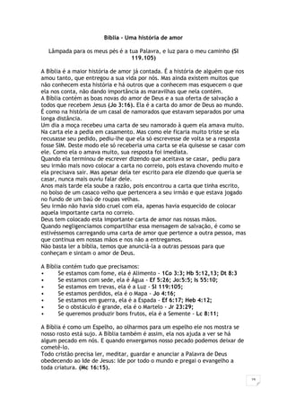 19
Bíblia - Uma história de amor
Lâmpada para os meus pés é a tua Palavra, e luz para o meu caminho (Sl
119.105)
A Bíblia é a maior história de amor já contada. É a história de alguém que nos
amou tanto, que entregou a sua vida por nós. Mas ainda existem muitos que
não conhecem esta história e há outros que a conhecem mas esquecem o que
ela nos conta, não dando importância as maravilhas que nela contém.
A Bíblia contém as boas novas do amor de Deus e a sua oferta de salvação a
todos que recebem Jesus (Jo 3:16). Ela é a carta do amor de Deus ao mundo.
É como na história de um casal de namorados que estavam separados por uma
longa distância.
Um dia a moça recebeu uma carta de seu namorado à quem ela amava muito.
Na carta ele a pedia em casamento. Mas como ele ficaria muito triste se ela
recusasse seu pedido, pediu-lhe que ela só escrevesse de volta se a resposta
fosse SIM. Deste modo ele só receberia uma carta se ela quisesse se casar com
ele. Como ela o amava muito, sua resposta foi imediata.
Quando ela terminou de escrever dizendo que aceitava se casar, pediu para
seu irmão mais novo colocar a carta no correio, pois estava chovendo muito e
ela precisava sair. Mas apesar dela ter escrito para ele dizendo que queria se
casar, nunca mais ouviu falar dele.
Anos mais tarde ela soube a razão, pois encontrou a carta que tinha escrito,
no bolso de um casaco velho que pertencera a seu irmão e que estava jogado
no fundo de um baú de roupas velhas.
Seu irmão não havia sido cruel com ela, apenas havia esquecido de colocar
aquela importante carta no correio.
Deus tem colocado esta importante carta de amor nas nossas mãos.
Quando negligenciamos compartilhar essa mensagem de salvação, é como se
estivéssemos carregando uma carta de amor que pertence a outra pessoa, mas
que continua em nossas mãos e nos não a entregamos.
Não basta ler a bíblia, temos que anunciá-la a outras pessoas para que
conheçam e sintam o amor de Deus.
A Bíblia contém tudo que precisamos:
• Se estamos com fome, ela é Alimento - 1Co 3:3; Hb 5:12,13; Dt 8:3
• Se estamos com sede, ela é Água - Ef 5:26; Jo:5:5; Is 55:10;
• Se estamos em trevas, ela é a Luz - Sl 119:105;
• Se estamos perdidos, ela é o Mapa - Jo 4:16;
• Se estamos em guerra, ela é a Espada - Ef 6:17; Heb 4:12;
• Se o obstáculo é grande, ela é o Martelo - Jr 23:29;
• Se queremos produzir bons frutos, ela é a Semente - Lc 8:11;
A Bíblia é como um Espelho, ao olharmos para um espelho ele nos mostra se
nosso rosto está sujo. A Bíblia também é assim, ela nos ajuda a ver se há
algum pecado em nós. E quando enxergamos nosso pecado podemos deixar de
cometê-lo.
Todo cristão precisa ler, meditar, guardar e anunciar a Palavra de Deus
obedecendo ao Ide de Jesus: Ide por todo o mundo e pregai o evangelho a
toda criatura. (Mc 16:15).
 