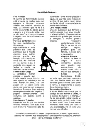 20
Feminilidade Piedosa é…
Fé e Firmeza
O espírito da feminilidade piedosa
está presente na mulher que, com
coragem e firmeza, persevera
através dos diversos desafios da
vida. Ela percebe que “a fé é o
firme fundamento das coisas que se
esperam, e a prova das coisas que
se não vêem”, e consequentemente
luta pelo curso de ação baseado em
princípios.
Pureza e Contentamento
Ser pura mentalmente,
fisicamente e
espiritualmente é mais
precioso que todas as
promessas que o mundo
oferece. Uma mulher
piedosa guarda seu
coração contra qualquer
coisa que lhe roubaria
de sua pureza e ela é
contente em esperar no
Senhor e confiar na
liderança de seu marido.
Feminidade e Graça
A verdadeira mulher
piedosa é aquela que
irradia aquela graça interior que
vem apenas da confiança em ser
uma mulher de Deus. Ela tem
prazer em se vestir como uma
dama e se importar com os assuntos
femininos. Por causa disso, outros e
outras pensam nela com respeito. O
próprio comportamento dela
comunica um espírito gentil e
gracioso.
Entusiasmo e Trabalho
Provérbios nos diz que uma mulher
virtuosa “trabalha com suas mãos
com deleite” e “não come o pão da
ociosidade.” Uma mulher piedosa é
aquela vê sua vida como missão de
serviço. O que outros veem como
um fardo, ela vê como uma bênção
e uma oportunidade.
Lar e Hospitalidade
Uma das qualidades que definem a
mulher piedosa é um amor pelo lar
e a hospitalidade. Enquanto outras
mulheres são guiadas por carreiras
e ambições, a mulher piedosa
encontra verdadeiro
contentamento no lar.
Ela faz de seu lar um
refúgio seguro,
primeiro para sua
família, e depois para
o estrangeiro.
Alegria e Amizade
A mulher de Deus é
alegre e busca
companhia estreita
com aqueles que
compartilham da
mesma visão. Para a
mulher que abraçou a
beleza da
Feminilidade Cristã,
as mais ricas amizades começam
com sua família onde ela tanto
aprende quanto ensina como amar
e honrar, e experimenta a alegria
de pertencer ao outro.
Submissão e Obediência
A Mulher Piedosa reconhece que “o
cabeça de todo homem é Cristo, e
o cabeça da mulher é o marido…”
Ela de bom grado e alegremente se
submete a ele em tudo assim como
ela faria com Cristo. O que outras
mulheres veem como um fardo e
uma degradação, ela vê como uma
honra e uma bênção.
“Um relacionamento sólido requer compromisso em primeiro lugar e muito
trabalho em segundo. Mas a recompensa – um casamento duradouro, cheio de
amor - vale a pena todo o esforço.”
 