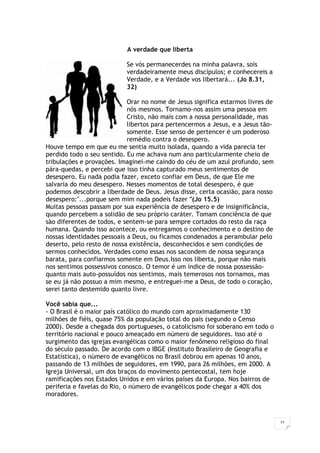 21
A verdade que liberta
Se vós permanecerdes na minha palavra, sois
verdadeiramente meus discípulos; e conhecereis a
Verdade, e a Verdade vos libertará... (Jo 8.31,
32)
Orar no nome de Jesus significa estarmos livres de
nós mesmos. Tornamo-nos assim uma pessoa em
Cristo, não mais com a nossa personalidade, mas
libertos para pertencermos a Jesus, e a Jesus tão-
somente. Esse senso de pertencer é um poderoso
remédio contra o desespero.
Houve tempo em que eu me sentia muito isolada, quando a vida parecia ter
perdido todo o seu sentido. Eu me achava num ano particularmente cheio de
tribulações e provações. Imaginei-me caindo do céu de um azul profundo, sem
pára-quedas, e percebi que isso tinha capturado meus sentimentos de
desespero. Eu nada podia fazer, exceto confiar em Deus, de que Ele me
salvaria do meu desespero. Nesses momentos de total desespero, é que
podemos descobrir a liberdade de Deus. Jesus disse, certa ocasião, para nosso
desespero:"...porque sem mim nada podeis fazer "(Jo 15.5)
Muitas pessoas passam por sua experiência de desespero e de insignificância,
quando percebem a solidão de seu próprio caráter. Tomam conciência de que
são diferentes de todos, e sentem-se para sempre cortados do resto da raça
humana. Quando isso acontece, ou entregamos o conhecimento e o destino de
nossas identidades pessoais a Deus, ou ficamos condenados a perambular pelo
deserto, pelo resto de nossa existência, desconhecidos e sem condições de
sermos conhecidos. Verdades como essas nos sacondem de nossa segurança
barata, para confiarmos somente em Deus.Isso nos liberta, porque não mais
nos sentimos possessivos conosco. O temor é um índice de nossa possessão-
quanto mais auto-possuídos nos sentimos, mais temerosos nos tornamos, mas
se eu já não possuo a mim mesmo, e entreguei-me a Deus, de todo o coração,
serei tanto destemido quanto livre.
Você sabia que...
- O Brasil é o maior país católico do mundo com aproximadamente 130
milhões de fiéis, quase 75% da população total do país (segundo o Censo
2000). Desde a chegada dos portugueses, o catolicismo foi soberano em todo o
território nacional e pouco ameaçado em número de seguidores. Isso até o
surgimento das igrejas evangélicas como o maior fenômeno religioso do final
do século passado. De acordo com o IBGE (Instituto Brasileiro de Geografia e
Estatística), o número de evangélicos no Brasil dobrou em apenas 10 anos,
passando de 13 milhões de seguidores, em 1990, para 26 milhões, em 2000. A
Igreja Universal, um dos braços do movimento pentecostal, tem hoje
ramificações nos Estados Unidos e em vários países da Europa. Nos bairros de
periferia e favelas do Rio, o número de evangélicos pode chegar a 40% dos
moradores.
 