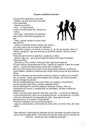 22
Porque as Mulheres Choram?
Um garotinho perguntou à sua mãe:
- Mamãe, por que você está chorando?
E ela respondeu:
- Porque sou mulher...
- Mas... eu não entendo.
A mãe se inclinou para ele, abraçou-se
e disse:
- Meu amor, você jamais irá entender!
Mais tarde o menininho perguntou ao
pai:
- Papai, porque mamãe às vezes chora
sem motivo?
- Todas as mulheres sempre choram sem motivo...
Era tudo o que o pai era capaz de responder...
O garotinho cresceu e se tornou um homem. E, de vez em quando, fazia a si
mesmo a pergunta: "por que será que as mulheres choram, sem ter motivo
para isso?"
Certo dia esse homem se ajoelhou e perguntou a Deus:
- Senhor, diga-me... por que as mulheres choram com tanta facilidade?
E Deus lhe disse:
- Quando eu criei a mulher, tinha que fazer algo muito especial.
Fiz seus ombros suficientemente fortes, capazes de suportar o peso do mundo
inteiro... porém suficientemente suaves para confortá-lo.
Dei a ela uma imensa força interior para que pudesse suportar as dores da
maternidade e também o desprezo que muitas vezes provem de seus próprios
filhos!
Dei-lhe a fortaleza que lhe permite continuar sempre a cuidar de sua família,
sem se queixar, apesar das enfermidades e do cansaço, até mesmo quando
outros entregam os pontos!
Dei-lhe sensibilidade para amar seus filhos, em qualquer circunstância,
mesmo quando esses filhos a tenham magoado muito...
Essa sensibilidade lhe permite afugentar qualquer tristeza, choro ou
sentimento da criança, e compartilhar as ansiedades, dúvidas e medos da
adolescência!
Porém, para que possa suportar tudo isso, meu filho... eu lhe dei as lágrimas,
e são exclusivamente, para usá-las quando precisar. Ao derramá-las, a mulher
verte em cada lágrima um pouquinho de amor. Essas gotas de amor
desvanecem no ar e salvam a humanidade!
O homem respondeu com um profundo suspiro...
- Agora eu compreendo o sentimento de minha mãe, de minha irmã, de minha
esposa.
“Não sabemos o significado da adoração até que tenhamos louvado a Deus em
meio a uma situação difícil, conscientes de que Ele ainda está no controle do
universo – mesmo que não consigamos enxergar.”
 