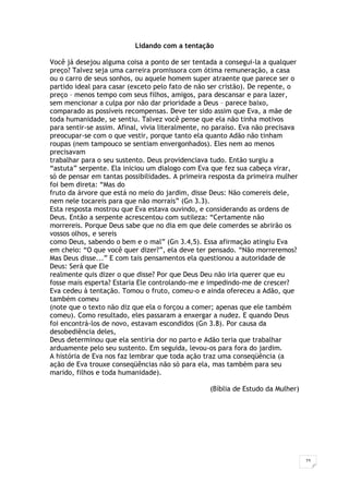 23
Lidando com a tentação
Você já desejou alguma coisa a ponto de ser tentada a consegui-la a qualquer
preço? Talvez seja uma carreira promissora com ótima remuneração, a casa
ou o carro de seus sonhos, ou aquele homem super atraente que parece ser o
partido ideal para casar (exceto pelo fato de não ser cristão). De repente, o
preço – menos tempo com seus filhos, amigos, para descansar e para lazer,
sem mencionar a culpa por não dar prioridade a Deus – parece baixo,
comparado as possíveis recompensas. Deve ter sido assim que Eva, a mãe de
toda humanidade, se sentiu. Talvez você pense que ela não tinha motivos
para sentir-se assim. Afinal, vivia literalmente, no paraíso. Eva não precisava
preocupar-se com o que vestir, porque tanto ela quanto Adão não tinham
roupas (nem tampouco se sentiam envergonhados). Eles nem ao menos
precisavam
trabalhar para o seu sustento. Deus providenciava tudo. Então surgiu a
“astuta” serpente. Ela iniciou um dialogo com Eva que fez sua cabeça virar,
só de pensar em tantas possibilidades. A primeira resposta da primeira mulher
foi bem direta: “Mas do
fruto da árvore que está no meio do jardim, disse Deus: Não comereis dele,
nem nele tocareis para que não morrais” (Gn 3.3).
Esta resposta mostrou que Eva estava ouvindo, e considerando as ordens de
Deus. Então a serpente acrescentou com sutileza: “Certamente não
morrereis. Porque Deus sabe que no dia em que dele comerdes se abrirão os
vossos olhos, e sereis
como Deus, sabendo o bem e o mal” (Gn 3.4,5). Essa afirmação atingiu Eva
em cheio: “O que você quer dizer?”, ela deve ter pensado. “Não morreremos?
Mas Deus disse...” E com tais pensamentos ela questionou a autoridade de
Deus: Será que Ele
realmente quis dizer o que disse? Por que Deus Deu não iria querer que eu
fosse mais esperta? Estaria Ele controlando-me e impedindo-me de crescer?
Eva cedeu à tentação. Tomou o fruto, comeu-o e ainda ofereceu a Adão, que
também comeu
(note que o texto não diz que ela o forçou a comer; apenas que ele também
comeu). Como resultado, eles passaram a enxergar a nudez. E quando Deus
foi encontrá-los de novo, estavam escondidos (Gn 3.8). Por causa da
desobediência deles,
Deus determinou que ela sentiria dor no parto e Adão teria que trabalhar
arduamente pelo seu sustento. Em seguida, levou-os para fora do jardim.
A história de Eva nos faz lembrar que toda ação traz uma conseqüência (a
ação de Eva trouxe conseqüências não só para ela, mas também para seu
marido, filhos e toda humanidade).
(Bíblia de Estudo da Mulher)
 