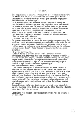 24
Sabedoria das mães
Uma moça queixou-se a sua mãe sobre sua vida e de como as coisas estavam
tão difíceis para ela. Ela já não sabia mais o que fazer e queria desistir.
Estava cansada de lutar e combater. Parecia que, assim que um problema
estava resolvido, um outro surgia.
Então, sua mãe levou-a até a cozinha. Encheu três panelas com água e
colocou cada uma delas em fogo alto. Logo, as panelas começaram a ferver.
Em uma delas, colocou cenouras, em outra, ovos e, na última, pó de café.
Deixou que tudo fervesse, sem dizer uma palavra. A filha deu um suspiro e
esperou impacientemente, imaginando o que ela estaria fazendo.
Minutos depois, ela apagou o fogo. Pegou as cenouras, os ovos e o café,
colocando-os em recipientes separados. Virou-se para a filha e perguntou:
- Querida, o que você está vendo?
- Cenouras, ovos e café - ela respondeu.
Ela a trouxe para mais perto e pediu-lhe para experimentar as cenouras. Ela
obedeceu e notou que as cenouras estavam macias. Ela, então, pediu-lhe que
pegasse um ovo e o quebrasse. Ela obedeceu e, depois de retirar a casca,
verificou que o ovo endurecera com a fervura. Finalmente, ela lhe pediu que
tomasse um gole do café. Ela sorriu ao sentir seu aroma delicioso e então
perguntou:
- O que isto significa, mãe?
- Cada um destes – a cenoura, o ovo e o café – enfrentou a mesma
adversidade, a água fervendo, mas cada um reagiu de maneira diferente. A
cenoura, outrora crua e rígida, amolecera e se tornara frágil. Os ovos, antes
frágeis, mesmo com sua casca protegendo o líquido interior, tornaram-se
firmes e mais resistentes. Já o pó de café é incomparável: depois que o
coloquei na água fervente, ele mudou a própria água.
Após profundo silêncio, a mãe prosseguiu:
- Qual deles é você? Quando a adversidade bate à sua porta, como você
responde? Você é a cenoura, o ovo ou o pó de café? Você é como a cenoura,
parecendo firme e forte, mas, com a dor e a adversidade, murcha e se torna
frágil, perdendo sua força? Ou será que você é como o ovo, começando
maleável, mas, depois de sofrer alguma pressão da vida, torna-se dura? Sua
"casca" até parece a mesma, mas por dentro, você está dura. Será que você é
como o pó de café? Você transforma o meio que a aflige, altera o que está
trazendo a dor e oferece algo melhor e mais gostoso do que havia antes da
adversidade?
Elas se abraçaram e choraram de alegria por ter uma à outra. A sabedoria
presente nas mães, enche de alegria o coração dos filhos. Aproveite esta lição
e ame quem lhe trouxe ao mundo.
Lição: Como você lida com a adversidade? Pense nisto. Você é a cenoura, o
ovo ou o café?
 