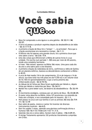 25
Curiosidades Bíblicas
 Deus foi comparado a uma águia e a uma galinha - Dt 32:11 / Mt
23:37.
 A terra só passou a produzir espinhos depois da desobediência de Adão
- Gn 3:1 7-1 8.
 A primeira criação de Deus foi o "tempo"- "...no princípio". Para que a
criação acontecesse era necessário o tempo - Gn 1 :1.
 O Dilúvio não foi apenas uma grande chuva; foi a primeira chuva que
veio sobre a terra - Gn 2:6 / 7:4.
 Uma das coisas que diferenciam a Bíblia de outros livros é a sua
unidade. Foi escrita num período 1 .500 anos por mais de 40 autores,
tendo uma completa harmonia.
 A frase: "Não temais" aparece na Bíblia 366 vezes. Uma para cada dia
do ano e uma sobra para o ano bissexto.
 A primeira citação da redondeza da terra, confirmava a idéia de Galileu
de um planeta esférico, bastava os descobridores conhecerem a Bíblia -
Is 40:22.
 A arca de Noé media 134 m de comprimento, 23 m de largura e 14 de
altura; sua área total nos três pisos era de 9.250 m2 e um volume total
de 43.150 m3 aproximadamente; o que a torna próxima das
embarcações atuais - Gn 6:15-16.
 As tábuas da lei feitas por Deus foram quebradas por Moisés e, depois
feitas por Moisés e reescritas por Deus - Êx 34:11 .
 Moisés fez o povo beber ouro, do bezerro da desobediência - Êx 32:19-
20.
 O movimento ecológico, começou por um alerta de Deus - Êx 23:28-29.
 O maior reino descrito na Bíblia, tinha 127 províncias e se estendia da
Índia até a Etiópia, e era comandado pelo rei Assuero - Et 1 :1 .
 Noé passou na arca com sua família e com os animais 382 dias Gn 7:9-
11 / 8:1 3-19
 Davi além de poeta, músico e cantor foi inventor de diversos
instrumentos musicais - Am 6:5.
 Davi foi ungido 3 vezes, obtendo uma gloriosa confirmação divina e
humana I Sm 16:1-13 / II Sm 2:4 / I Cr 11 :1-3.
 Salomão não era o único sábio, haviam mais 4 sábios - I Re 4:29-31.
 O Antigo Testamento apresenta 332 profecias literalmente cumpridas
em Cristo.
 