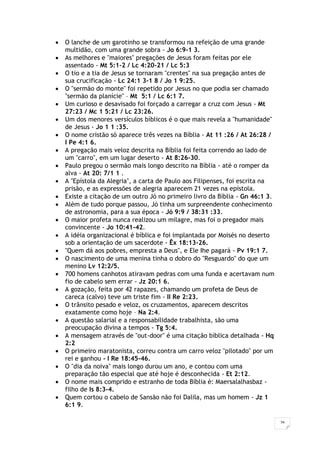 26
 O lanche de um garotinho se transformou na refeição de uma grande
multidão, com uma grande sobra - Jo 6:9-1 3.
 As melhores e "maiores" pregações de Jesus foram feitas por ele
assentado - Mt 5:1-2 / Lc 4:20-21 / Lc 5:3
 O tio e a tia de Jesus se tornaram "crentes" na sua pregação antes de
sua crucificação - Lc 24:1 3-1 8 / Jo 1 9:25.
 O "sermão do monte" foi repetido por Jesus no que podia ser chamado
"sermão da planície" – Mt 5:1 / Lc 6:1 7.
 Um curioso e desavisado foi forçado a carregar a cruz com Jesus - Mt
27:23 / Mc 1 5:21 / Lc 23:26.
 Um dos menores versículos bíblicos é o que mais revela a "humanidade"
de Jesus - Jo 1 1 :35.
 O nome cristão só aparece três vezes na Bíblia - At 11 :26 / At 26:28 /
I Pe 4:1 6.
 A pregação mais veloz descrita na Bíblia foi feita correndo ao lado de
um "carro", em um lugar deserto - At 8:26-30.
 Paulo pregou o sermão mais longo descrito na Bíblia - até o romper da
alva - At 20: 7/1 1 .
 A "Epístola da Alegria", a carta de Paulo aos Filipenses, foi escrita na
prisão, e as expressões de alegria aparecem 21 vezes na epístola.
 Existe a citação de um outro Jó no primeiro livro da Bíblia - Gn 46:1 3.
 Além de tudo porque passou, Jó tinha um surpreendente conhecimento
de astronomia, para a sua época - Jó 9:9 / 38:31 :33.
 O maior profeta nunca realizou um milagre, mas foi o pregador mais
convincente - Jo 10:41-42.
 A idéia organizacional é bíblica e foi implantada por Moisés no deserto
sob a orientação de um sacerdote - Êx 18:13-26.
 "Quem dá aos pobres, empresta a Deus", e Ele Ihe pagará - Pv 19:1 7.
 O nascimento de uma menina tinha o dobro do "Resguardo" do que um
menino Lv 12:2/5.
 700 homens canhotos atiravam pedras com uma funda e acertavam num
fio de cabelo sem errar - Jz 20:1 6.
 A gozação, feita por 42 rapazes, chamando um profeta de Deus de
careca (calvo) teve um triste fim - II Re 2:23.
 O trânsito pesado e veloz, os cruzamentos, aparecem descritos
exatamente como hoje – Na 2:4.
 A questão salarial e a responsabilidade trabalhista, são uma
preocupação divina a tempos - Tg 5:4.
 A mensagem através de "out-door" é uma citação bíblica detalhada - Hq
2:2
 O primeiro maratonista, correu contra um carro veloz "pilotado" por um
rei e ganhou - I Re 18:45-46.
 O "dia da noiva" mais longo durou um ano, e contou com uma
preparação tão especial que até hoje é desconhecida - Et 2:12.
 O nome mais comprido e estranho de toda Bíblia é: Maersalalhasbaz -
filho de Is 8:3-4.
 Quem cortou o cabelo de Sansão não foi Dalila, mas um homem - Jz 1
6:1 9.
 