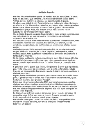 27
A cidade de pedra
Era uma vez uma cidade de pedra. Os montes, as ruas, as calçadas, as casas,
tudo era de pedra. Que estranho... Os moradores também são de pedra.
Velhos, jovens, mulheres e crianças, até os animais são de pedra.
Meu Deus, que cidade triste! Reparando bem, é tudo muito triste. Os rostos,
os olhares, a vida. Não sorriem, não abraçam, não se falam, não se percebem.
Nessa cidade não se vê criança brincando na rua, jovens, casais e velhos
passeando na praça. Aliás, não existem praças nessa cidade. Foram
substituídas por imensas colméias de pedra.
Mas a cidade de pedra não para. Seus moradores estão sempre correndo, cada
vez mais rápido de um lado para outro, conquistando, descobrindo,
superando, escalando a vida.
Mas descobriu-se que estes seres estranhos quanto mais se desenvolvem, mais
endurecidos ficam os seus corações. Não sentem, não choram, não se
envolvem, não partilham, são indiferentes aos sentimentos alheios. São de
pedra.
Andando por essa cidade, em qualquer parte dela, se percebe sua agonia:
drogas, violência, prostituição, tráfico, seqüestro, delinqüência juvenil,
injustiça social, fome quebra dos valores morais, divórcio e amaziamento e
tantas outras misérias.
Nesta cidade a vida grita e chora, mas ninguém ouve. São de pedra. Ah! Mas
nessa cidade há um grupo diferente, quer dizer, aparentemente igual aos
demais, mas há algo na essência que faz toda a diferença: o coração é de
carne.
É gente que chora, que ri, que abraça, que partilha. É gente que reparte seu
pão, veste o nu, acode ao necessitado, abre a porta ao forasteiro. É tudo
fruto de um novo coração. Esse grupo especial é alegre, corajoso, confiante e
cheio de esperança.
O grito de dor da cidade de pedra não passa despercebido aos ouvidos desse
povo. É gente que não se omite, não se esconde do seu semelhante, ajuda.
Costumam chamar a esse grupo de “Igreja”.
Dizem que foi um homem chamado JESUS que transformou seus corações,
abriu os seus olhos e mudou o seu modo de viver. Há alguns moradores da
cidade de pedra que dizem serem amigos de Jesus e que foram tocados por
Ele, mas os seus corações continuam de pedra e as suas ações são iguais aos
demais seres de pedra.
Eu descobri que entre os seres de coração de carne, tocados por Jesus, há
uma palavra que define suas vidas: é o amor. E aquele que odeia ao seu
irmão, em essência é assassino, não é gente, é pedra.
Ele também disse que a cidade continuaria de pedra, mas que Ele daria a
muitos um coração de carne, que ama e abençoa o seu semelhante.
Seja você um desses!
 