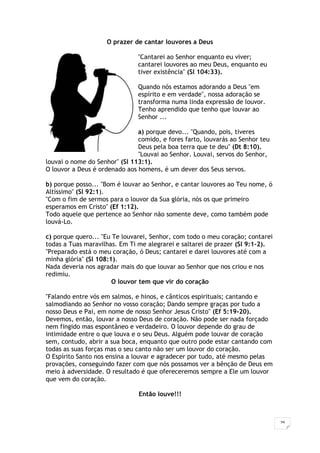 29
O prazer de cantar louvores a Deus
"Cantarei ao Senhor enquanto eu viver;
cantarei louvores ao meu Deus, enquanto eu
tiver existência" (Sl 104:33).
Quando nós estamos adorando a Deus "em
espírito e em verdade", nossa adoração se
transforma numa linda expressão de louvor.
Tenho aprendido que tenho que louvar ao
Senhor ...
a) porque devo... "Quando, pois, tiveres
comido, e fores farto, louvarás ao Senhor teu
Deus pela boa terra que te deu" (Dt 8:10).
"Louvai ao Senhor. Louvai, servos do Senhor,
louvai o nome do Senhor" (Sl 113:1).
O louvor a Deus é ordenado aos homens, é um dever dos Seus servos.
b) porque posso... "Bom é louvar ao Senhor, e cantar louvores ao Teu nome, ó
Altíssimo" (Sl 92:1).
"Com o fim de sermos para o louvor da Sua glória, nós os que primeiro
esperamos em Cristo" (Ef 1:12).
Todo aquele que pertence ao Senhor não somente deve, como também pode
louvá-Lo.
c) porque quero... "Eu Te louvarei, Senhor, com todo o meu coração; contarei
todas a Tuas maravilhas. Em Ti me alegrarei e saltarei de prazer (Sl 9:1-2).
"Preparado está o meu coração, ó Deus; cantarei e darei louvores até com a
minha glória" (Sl 108:1).
Nada deveria nos agradar mais do que louvar ao Senhor que nos criou e nos
redimiu.
O louvor tem que vir do coração
"Falando entre vós em salmos, e hinos, e cânticos espirituais; cantando e
salmodiando ao Senhor no vosso coração; Dando sempre graças por tudo a
nosso Deus e Pai, em nome de nosso Senhor Jesus Cristo" (Ef 5:19-20).
Devemos, então, louvar a nosso Deus de coração. Não pode ser nada forçado
nem fingido mas espontâneo e verdadeiro. O louvor depende do grau de
intimidade entre o que louva e o seu Deus. Alguém pode louvar de coração
sem, contudo, abrir a sua boca, enquanto que outro pode estar cantando com
todas as suas forças mas o seu canto não ser um louvor do coração.
O Espírito Santo nos ensina a louvar e agradecer por tudo, até mesmo pelas
provações, conseguindo fazer com que nós possamos ver a bênção de Deus em
meio à adversidade. O resultado é que ofereceremos sempre a Ele um louvor
que vem do coração.
Então louve!!!
 