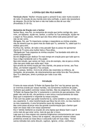 30
A ESPOSA QUE ORA PELO MARIDO
Versículo chave: "Mulher virtuosa quem a achará? O seu valor muito excede o
de rubis. O coração do seu marido está nela confiado, e assim não necessitará
de despojo. Ela só lhe faz bem e não mal todos os dias de sua vida."
(Provérbios 31:10-12).
Momentos de Oração com o Senhor
Senhor Deus, meu Pai, os momentos de oração que tenho contigo são, para
mim, um bálsamo. Ajude-me, Senhor, a confiar na Tua orientação. Ajude-me
a seguir os Teus passos, mesmo que aos meus olhos tudo possa parecer que
não vai dar certo.
Obrigada, Pai, por Te importares comigo e responderes as minhas orações,
não da maneira que eu quero mas do modo que Tu, somente Tu, sabes que é o
melhor para mim.
Purifica-me, Senhor, de todo o meu pecado! Que eu possa me apresentar
diante de Ti como uma mulher bela a Teus olhos.
"Obrigada por Tuas respostas às minhas orações! Tua bondade está além da
minha compreensão"
Dá-me diligência par dedicar-Te mais tempo em oração para que tudo que eu
faça e diga transborde com o Teu poder.
Que este estudo, que vamos ver hoje, sirva de exemplo, não só para a minha
vida mas para todas que estão aqui, hoje.
Que através da minha oração por meu marido, ele possa se tornar, aos Teus
olhos, um homem segundo o Teu coração.
Que Tu possas, Senhor, livrá-lo de afetos não resolvidos na infância, de
tentações, de provações, de relacionamentos que estão fora dos Teus planos.
Que Tu o abençoes, ames e protejas por toda a sua vida.
Amém!
Introdução
O tema do nosso estudo "O Poder da Esposa Que Ora" nos faz pensar que nós,
se vivermos orando por nossos maridos, nos tornaremos mulheres de poder,
mulheres que podem controlar nossos maridos. Não nos alegremos, irmãs, pois
"O Poder da Esposa Que Ora" é justamente o contrário do que pensamos. Este
poder não vem de nós, ele pertence e vem única e exclusivamente do nosso
Deus que é onipotente e responde às nossas orações.
É Ele com Seu poder que pode transformá-la, como também a seu marido e a
seu casamento. E, esta transformação que Deus faz em mim, no meu marido e
no meu casamento, é uma ferramenta suave de restauração.
Mas como posso alcançar esta tão grande transformação que o Senhor quer
fazer em nossa vida e em nosso casamento?
Ela é "obtida mediante as orações de uma esposa que deseja fazer o que é
certo mais do que estar certa, mais do que dar o troco.
Logo que eu e meu esposo nos casamos brigávamos constantemente por causa
de nossas diferenças. Como é de se esperar, não procurei resolver nossos
problemas orando ao nosso Deus e colocando tudo em Suas mãos. "Tentei
outros métodos tais como discutir, suplicar, ignorar, evitar, confrontar,
 