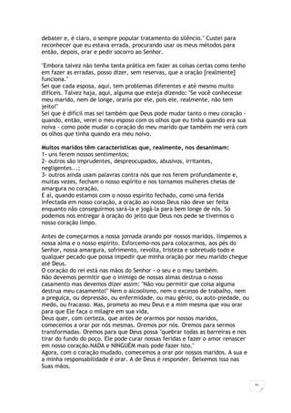 31
debater e, é claro, o sempre popular tratamento do silêncio." Custei para
reconhecer que eu estava errada, procurando usar os meus métodos para
então, depois, orar e pedir socorro ao Senhor.
"Embora talvez não tenha tanta prática em fazer as coisas certas como tenho
em fazer as erradas, posso dizer, sem reservas, que a oração [realmente]
funciona."
Sei que cada esposa, aqui, tem problemas diferentes e até mesmo muito
difíceis. Talvez haja, aqui, alguma que esteja dizendo: "Se você conhecesse
meu marido, nem de longe, oraria por ele, pois ele, realmente, não tem
jeito!"
Sei que é difícil mas sei também que Deus pode mudar tanto o meu coração -
quando, então, verei o meu esposo com os olhos que eu tinha quando era sua
noiva - como pode mudar o coração do meu marido que também me verá com
os olhos que tinha quando era meu noivo.
Muitos maridos têm características que, realmente, nos desanimam:
1- uns ferem nossos sentimentos;
2- outros são imprudentes, despreocupados, abusivos, irritantes,
negligentes...;
3- outros ainda usam palavras contra nós que nos ferem profundamente e,
muitas vezes, fecham o nosso espírito e nos tornamos mulheres cheias de
amargura no coração.
E aí, quando estamos com o nosso espírito fechado, como uma ferida
infectada em nosso coração, a oração ao nosso Deus não deve ser feita
enquanto não conseguirmos sará-la e jogá-la para bem longe de nós. Só
podemos nos entregar à oração do jeito que Deus nos pede se tivermos o
nosso coração limpo.
Antes de começarmos a nossa jornada orando por nossos maridos, limpemos a
nossa alma e o nosso espírito. Esforcemo-nos para colocarmos, aos pés do
Senhor, nossa amargura, sofrimento, revolta, tristeza e sobretudo todo e
qualquer pecado que possa impedir que minha oração por meu marido chegue
até Deus.
O coração do rei está nas mãos do Senhor - o seu e o meu também.
Não devemos permitir que o inimigo de nossas almas destrua o nosso
casamento mas devemos dizer assim: "Não vou permitir que coisa alguma
destrua meu casamento!" Nem o alcoolismo, nem o excesso de trabalho, nem
a preguiça, ou depressão, ou enfermidade, ou mau gênio, ou auto-piedade, ou
medo, ou fracasso. Mas, prometo ao meu Deus e a mim mesma que vou orar
para que Ele faça o milagre em sua vida.
Deus quer, com certeza, que antes de orarmos por nossos maridos,
comecemos a orar por nós mesmas. Oremos por nós. Oremos para sermos
transformadas. Oremos para que Deus possa "quebrar todas as barreiras e nos
tirar do fundo do poço. Ele pode curar nossas feridas e fazer o amor renascer
em nosso coração.NADA e NINGUÉM mais pode fazer isto."
Agora, com o coração mudado, comecemos a orar por nossos maridos. A sua e
a minha responsabilidade é orar. A de Deus é responder. Deixemos isso nas
Suas mãos.
 