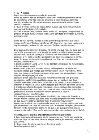 32
1- Eu - A esposa
Como está meu coração com relação a marido?
Cheio de amor? Cheio de amargura? Revoltado? Indiferente ou cheio de ira?
Se estou tendo uma vida cheia de amargura e estou revoltada com meu
marido, se acho que não mais o amo nem sou mais amada, então, posso
decidir o seguinte:
a- Ouvir a voz do inimigo de nossas almas e, cada vez mais, me aprofundar
num poço de tristeza e infelicidade;
b- Ouvir a voz de Deus, colocar toda a minha ira, amargura, incapacidade de
perdoar em Suas mãos. Entregar tudo a Deus com total sinceridade e, depois,
começar a orar.
Antes de orar por meu marido usando apenas três palavrinhas que são as
minhas preferidas: "Senhor, transforma-o!", devo orar, com mais freqüência a
seguinte oração também de três palavras: "Senhor, transforma-me!"
Deus quer, primeiramente, trabalhar na minha e na sua vida. Ele quer que eu
mude. Ele quer que meu coração seja abrandado, moldado, quebrantado e
reconstruído, antes de começar a trabalhar com meu marido. Tenho que
aprender a ver tudo segundo a perspectiva de Deus e não segundo a minha.
Antes do Senhor mudar o meu marido eu é que devo ser primeiramente
mudada, transformada.
A Bíblia nos diz em Salmo 66:18: "Se eu atender à iniqüidade no meu coração,
o Senhor não me ouvirá."
Então, se eu quero orar por meu marido tenho que tirar da minha vida
qualquer pecado que impeça que minhas orações sejam respondidas. "Deus
quer que nossos corações permaneçam retos, para que as repostas às nossas
orações não sejam prejudicadas.
Sei que é difícil não pecar quando o meu marido me fala com grosseria,
desrespeito, indiferença, crueldade, abuso. Mas sei também que Deus
considera pecado a minha falta de perdão, a ira, o ódio, a auto-piedade, o
desamor, a vingança e tantas outras reações que emanam de nossos corações.
A oração, que chamo de oração relâmpago, é necessária nestes momentos.
Força nós não temos, mas Deus tem poder para nos transformar em mulheres
perdoadoras e nossos maridos em homens tementes a Deus e,
verdadeiramente, transformados.
O trabalho transformador do Senhor tem início com quem está disposto a
mudar. Mesmo sabendo que é ele (meu marido) que precisa de mais mudanças
do que eu, devo dizer ao Senhor: "Pode transformar-me, Senhor!"
Agora, com a minha vida transformada, posso orar por meu marido, por orar
por ele sabendo que Deus irá ouvir-me, pois "as orações da esposa pelo marido
têm um efeito muito maior sobre ele do que as de qualquer outra pessoa,
mesmo a mãe dele." (Que minha sogra me perdoe, por eu dizer esta verdade!)
Vejamos, agora, algumas providências que tenho que tomar:
I- Deus quer que eu transforme minha casa em um lar. Tenho que mantê-la
como um lugar de paz, uma fonte de alegria, aceitação, descanso, amor para
sua família.
II- Devo cuidar de minha aparência, de minha saúde;
Devo Ser boa cozinheira;
 