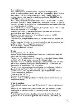 33
Devo Ser boa mãe;
Devo Ser tanto física, como emocional e espiritualmente preparada.
Muitas de vocês podem até dizer: "Ah, mas isto é demais para mim!!!" Não se
preocupem, irmãs, pois tenho uma boa notícia para vocês: Vocês, com
certeza, não vão estar sozinhas nesta árdua caminhada - DEUS ESTARÁ ALI
AJUDANDO-A, é só você querer.
Peça a Deus para ajudá-la a manter a casa limpa, a roupa lavada, a cozinha
em ordem, a despensa e a geladeira cheias, as camas arrumadas... e além de
tudo isto, ainda ter tempo para fazer uma boa caminhada e uns exercícios que
vão manter a nossa forma física.
O meu marido talvez até nem elogie mas, com certeza, ele vai notar se tudo
estiver em desordem ou se faltar algo.
Deixe seu marido ser o cabeça de seu lar para que você seja o coração. É
assim que Deus quer, é esta a Sua ordem.
O que eu estou fazendo para me tornar atraente para meu marido?
Estou sempre limpa e cheirosa?
Faço exercícios para perder os quilinhos extras que ganhei com o passar dos
anos?
Minhas roupas são atraentes ou eu, para economizar, uso uma camiseta que
ganhei na última campanha política para dormir?
Passo um tempo a sós com Deus todos os dias?
Lembremos da mulher virtuosa!
Oração
Oremos por esta parte do estudo:
"Senhor, ajude-me a querer mudar meu coração e a transformar-me numa
esposa que Tu queres que eu seja.
Transforme, Pai, minha revolta, frustração, ira em bondade, longanimidade e
paciência a fim de que possas responder ás minhas orações.
'Mostre-me onde há pecado em meu coração, especialmente, com relação a
meu marido.' Livre-me de mágoas e desapontamentos. Use-me como um
instrumento de reconciliação, paz e refrigério.
Transforme-me numa esposa amiga, defensora, companheira e ajudadora.
Que eu cresça espiritualmente e que me torne uma nova pessoa.
Que meu marido possa orgulhar-se de mim e que eu possa voltar amá-lo.
'Onde o amor morreu, renove-o.'
Ensine-me a orar por ele.
Em nome de Jesus, amém!"
Posso até pedir ao Senhor que dê a meu marido uma nova mulher mas que
essa mulher SEJA EU.
2- Sua Sexualidade
Várias são as áreas de grande importância na vida do meu marido que devo
orar.
Posso orar, por exemplo, pelo trabalho dele, para que ele tenha sucesso,
benefícios e prosperidade mas principalmente que ele tenha grande
satisfação.
Posso orar por suas finanças. Que Deus mostre a ele a importância de ser
generoso em vez de avarento, grato em vez de ter inveja dos outros, ser
 