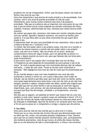 34
prudente em vez de irresponsável. Enfim, que ele possa colocar nas mãos do
Senhor esta área de sua vida.
Uma área importante e que precisa de muita oração é a da sexualidade. Com
certeza, esta é uma área de grande prioridade na vida do casal.
Infelizmente, para muitas muitas mulheres esta área é de pequena
prioridade. "Não que as mulheres não se importam com esta parte de sua vida
mas é que há tantas outras coisas exigindo sua atenção (educação dos filhos,
trabalho, finanças, administração da casa, estresse) que nestas alturas estão
exaustas.
Há mulher que passa dias, semanas e até meses sem manter relações sexuais
com seu marido. Quando o desastre acontece, ela recorre ao Senhor para
ajudá-la. É aí que Deus abre os seus olhos mostrando-lhe que quem deve
mudar é ela.
É importante fazer do sexo uma prioridade em seu casamento. Veja o que diz
a Palavra de Deus em 1 Coríntios 7:4-5:
"A mulher não tem poder sobre o seu próprio corpo, mas tem-no o marido; e
também da mesma maneira o marido não tem poder sobre o seu próprio
corpo, mas tem-no a mulher. Não vos priveis um ao outro, senão por
consentimento mútuo por algum tempo, para vos aplicardes ao jejum e à
oração; e depois ajuntai-vos outra vez, para que Satanás não vos tente pela
vossa incontinência."
O sexo entre você e seu esposo não é invenção dele mas sim de Deus.
"A freqüência do sexo depende da necessidade da outra pessoa e não só da
nossa." Se você é aquela pessoa que vive inventando doenças (dor de cabeça,
mal-estar...) saiba de uma coisa: "Vocês se tornam mais vulneráveis à
tentação." Não negligencie esta área da vida de vocês que foi presenteada por
Deus.
Se seu marido deseja o sexo com mais freqüência mas você não está
aceitando e começa a retrair-se, ore e peça a Deus para você mudar de
atitude. Aja da maneira que Deus quer que você aja: tome um banho, ponha
uma loção especialmente para estas horas a sós com ele (isto se ele não tiver
alergia), penteie o cabelo, coloque brilho nos lábios, ponha uma lingerie que
você sabe que ele vai achar bonita e não se preocupe se você tem alguma
imperfeição, pois, com certeza, ele não está pensando nelas. Enquanto isso,
ore para que Deus lhe dê energia, utilidade e, principalmente, uma boa
atitude.
Nos dias que se seguem, ore pedindo ao Senhor que mostre não só a ele mas
também a você como "possuir o próprio corpo em satisfação e honra" (1Ti 4:3-
5). Que Ele remova de nossas vidas qualquer pessoa ou coisa que possa servir
de tentação à infidelidade. Que Ele me ensine a ser atraente para meu marido
a fim de que eu possa ser a companheira e amiga, a esposa que ele precisa.
3- Seu Afeto
Uma outra área da vida do meu marido que eu devo orar é o afeto.
Talvez por eu ou meu marido não termos tido pais que demonstrassem amor
ou afeto por nós, então, nos tornamos pessoas vergonhosas e frias. Oremos
para que nós ou nossos maridos sejamos transformados, pois, principalmente,
nós mulheres precisamos, mais do que nunca, do afeto dos nossos maridos.
Que eu ou ele deixemos de lado o constrangimento, a frieza e nos tornemos
 