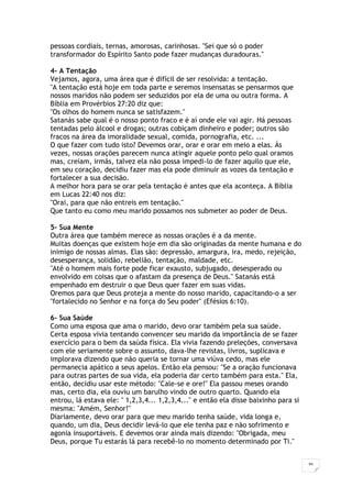 35
pessoas cordiais, ternas, amorosas, carinhosas. "Sei que só o poder
transformador do Espírito Santo pode fazer mudanças duradouras."
4- A Tentação
Vejamos, agora, uma área que é difícil de ser resolvida: a tentação.
"A tentação está hoje em toda parte e seremos insensatas se pensarmos que
nossos maridos não podem ser seduzidos por ela de uma ou outra forma. A
Bíblia em Provérbios 27:20 diz que:
"Os olhos do homem nunca se satisfazem."
Satanás sabe qual é o nosso ponto fraco e é aí onde ele vai agir. Há pessoas
tentadas pelo álcool e drogas; outras cobiçam dinheiro e poder; outros são
fracos na área da imoralidade sexual, comida, pornografia, etc. ...
O que fazer com tudo isto? Devemos orar, orar e orar em meio a elas. Ás
vezes, nossas orações parecem nunca atingir aquele ponto pelo qual oramos
mas, creiam, irmãs, talvez ela não possa impedi-lo de fazer aquilo que ele,
em seu coração, decidiu fazer mas ela pode diminuir as vozes da tentação e
fortalecer a sua decisão.
A melhor hora para se orar pela tentação é antes que ela aconteça. A Bíblia
em Lucas 22:40 nos diz:
"Orai, para que não entreis em tentação."
Que tanto eu como meu marido possamos nos submeter ao poder de Deus.
5- Sua Mente
Outra área que também merece as nossas orações é a da mente.
Muitas doenças que existem hoje em dia são originadas da mente humana e do
inimigo de nossas almas. Elas são: depressão, amargura, ira, medo, rejeição,
desesperança, solidão, rebelião, tentação, maldade, etc.
"Até o homem mais forte pode ficar exausto, subjugado, desesperado ou
envolvido em coisas que o afastam da presença de Deus." Satanás está
empenhado em destruir o que Deus quer fazer em suas vidas.
Oremos para que Deus proteja a mente do nosso marido, capacitando-o a ser
"fortalecido no Senhor e na força do Seu poder" (Efésios 6:10).
6- Sua Saúde
Como uma esposa que ama o marido, devo orar também pela sua saúde.
Certa esposa vivia tentando convencer seu marido da importância de se fazer
exercício para o bem da saúda física. Ela vivia fazendo preleções, conversava
com ele seriamente sobre o assunto, dava-lhe revistas, livros, suplicava e
implorava dizendo que não queria se tornar uma viúva cedo, mas ele
permanecia apático a seus apelos. Então ela pensou: "Se a oração funcionava
para outras partes de sua vida, ela poderia dar certo também para esta." Ela,
então, decidiu usar este método: "Cale-se e ore!" Ela passou meses orando
mas, certo dia, ela ouviu um barulho vindo de outro quarto. Quando ela
entrou, lá estava ele: " 1,2,3,4... 1,2,3,4..." e então ela disse baixinho para si
mesma: "Amém, Senhor!"
Diariamente, devo orar para que meu marido tenha saúde, vida longa e,
quando, um dia, Deus decidir levá-lo que ele tenha paz e não sofrimento e
agonia insuportáveis. E devemos orar ainda mais dizendo: "Obrigada, meu
Deus, porque Tu estarás lá para recebê-lo no momento determinado por Ti."
 