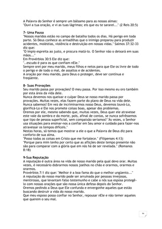 36
A Palavra do Senhor é sempre um bálsamo para as nossas almas:
"Ouvi a tua oração, e vi as tuas lágrimas; eis que eu te sararei..." (2 Reis 20:5)
7- Uma Pausa
"Nossos maridos estão no campo de batalha todos os dias. Há perigo em toda
parte. Só Deus conhece as armadilhas que o inimigo preparou para produzir
acidentes, moléstias, violência e destruição em nossas vidas." Salmos 37:32-33
diz que:
"O ímpio espreita ao justo, e procura matá-lo. O Senhor não o deixará em suas
mãos..."
Em Provérbios 30:5 Ele diz que:
"..escudo é para os que confiam nEle."
Sempre orei por meu marido, meus filhos e netos para que Ele os livre de todo
o perigo e de todo o mal, de assaltos e de acidentes.
A oração por meu marido, para Deus o proteger, deve ser contínua e
freqüente.
8- Suas Provações
Seu marido passa por provações? O meu passa. Por isso mesmo eu oro também
por esta área da vida dele.
Nunca devemos nos queixar e culpar Deus se nosso marido passa por
provações. Muitas vezes, elas fazem parte do plano de Deus na vida dele.
Nunca sabemos! Em vez de incriminarmos nosso Deus, devemos louvá-Lo,
glorificá-Lo e Ele nos promete coisas boas, apesar dos problemas.
Oremos por ele, mesmo sabendo que, muitas vezes, Deus quer ele atravesse
este vale da sombra e da morte, pois, afinal de contas, se nunca sofrêssemos
que tipo de pessoa superficial, sem compaixão seríamos? "Ás vezes, o Senhor
usa situações para ensinar-nos a confiar em Seu amor e cuidado para fazer-nos
atravessar os tempos difíceis."
Nestas horas, só temos que mostrar a ele o que a Palavra de Deus diz para
conforto de sua alma.
"Posso todas as coisas em Cristo que me fortalece." (Filipenses 4:13)
"Porque para mim tenho por certo que as aflições deste tempo presente não
são para comparar com a glória que em nós há de ser revelada." (Romanos
8:18)
9-Sua Reputação
A reputação é outra área na vida de nosso marido pela qual devo orar. Muitas
vezes, é necessário dobrarmos nossos joelhos no chão e orarmos, orarmos e
orarmos.
Provérbios 7:1 diz que: "Melhor é a boa fama do que o melhor ungüento..."
A reputação do nosso marido pode ser arruinada por pessoas invejosas,
mentirosas, que levantam falso testemunho e cabe a nós sua esposa protegê-
lo com nossas orações que são nossa única defesa depois do Senhor.
Oremos pedindo a Deus que Ele confunda e envergonhe aqueles que estão
buscando destruir a vida do nosso marido.
Que meu esposo possa confiar no Senhor, repousar nEle e não temer aqueles
que querem o seu mal.
 