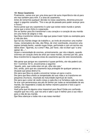 37
10- Nosso Casamento
Finalmente, vamos orar por uma área que é de suma importância não só para
ele mas também para mim. É a área do casamento.
Antes de tomarmos qualquer decisão no nosso casamento, devemos procurar
seguir o seguinte conselho: "Tire o seu pé do passado para poder avançar para
o futuro."
Nunca pense que seu casamento é o pior que existe neste mundo e jamais
pense que o único feito é a separação.
Ore ao Senhor para Ele transformar o seu coração e o coração do seu marido
em uma fonte de alegria e vida.
Que Deus transforme rotinas em algo que possa trazer lições ou exemplos para
a vida dos dois.
Que tal seu marido chegar do trabalho e, ao invés de encontrar uma mulher
rixosa, reclamadora da vida, dos filhos, de viver cozinhando, encontrar uma
esposa tomada banho, usando roupa limpa, perfumada e com um sorriso nos
lábios dizer: "Querido, eu o amo!"? Mas, por favor, não vá dizer que "o ama
apesar de...".
Vejam a necessidade de orarmos, primeiramente, por nós e depois, quando
tivermos um coração cheio de amor por nosso marido, orarmos por ele, para
Deus transformá-lo naquelas áreas do casamento que ele está necessitando.
Não pense que porque seu casamento é quase perfeito, ele não poderá cair.
Em 1 Coríntios 10:12, encontramos o seguinte:
"Aquele, pois, que cuida estar em pé, olhe não caia."
Ore, então, para que seu casamento seja protegido de qualquer pessoa ou
situação que possa destruí-lo.
Ore para que Deus os ajude a encontrar tempo um para o outro.
Ore para que Deus afaste as tempestades de suas vidas e as transforme em
pequenos chuviscos, resultado da maturidade espiritual de vocês.
Ore para que o amor de vocês cresça a cada dia e se fortaleça cada vez mais.
Se orar com perseverança aos pés do Senhor por todas as necessidades de seu
marido, Ele responderá a todas da melhor maneira possível e fará o que é
melhor para ele.
Você acha que há alguma coisa impossível para Deus? Então ore confiando
naquEle que nos criou, que nos ama e sabe o que é melhor para a sua vida e
para a vida de seu marido.
Que Deus abençoe a todas nós e aos nosso maridos!
 