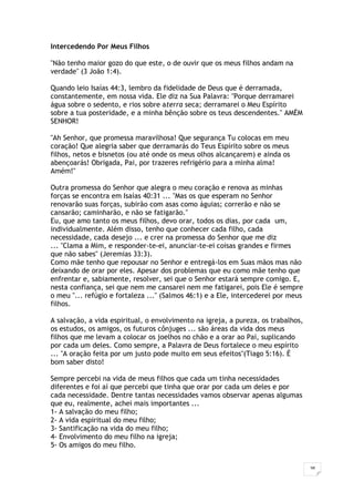 38
Intercedendo Por Meus Filhos
"Não tenho maior gozo do que este, o de ouvir que os meus filhos andam na
verdade" (3 João 1:4).
Quando leio Isaías 44:3, lembro da fidelidade de Deus que é derramada,
constantemente, em nossa vida. Ele diz na Sua Palavra: "Porque derramarei
água sobre o sedento, e rios sobre aterra seca; derramarei o Meu Espírito
sobre a tua posteridade, e a minha bênção sobre os teus descendentes." AMÉM
SENHOR!
"Ah Senhor, que promessa maravilhosa! Que segurança Tu colocas em meu
coração! Que alegria saber que derramarás do Teus Espírito sobre os meus
filhos, netos e bisnetos (ou até onde os meus olhos alcançarem) e ainda os
abençoarás! Obrigada, Pai, por trazeres refrigério para a minha alma!
Amém!"
Outra promessa do Senhor que alegra o meu coração e renova as minhas
forças se encontra em Isaías 40:31 ... "Mas os que esperam no Senhor
renovarão suas forças, subirão com asas como águias; correrão e não se
cansarão; caminharão, e não se fatigarão."
Eu, que amo tanto os meus filhos, devo orar, todos os dias, por cada um,
individualmente. Além disso, tenho que conhecer cada filho, cada
necessidade, cada desejo ... e crer na promessa do Senhor que me diz
... "Clama a Mim, e responder-te-ei, anunciar-te-ei coisas grandes e firmes
que não sabes" (Jeremias 33:3).
Como mãe tenho que repousar no Senhor e entregá-los em Suas mãos mas não
deixando de orar por eles. Apesar dos problemas que eu como mãe tenho que
enfrentar e, sabiamente, resolver, sei que o Senhor estará sempre comigo. E,
nesta confiança, sei que nem me cansarei nem me fatigarei, pois Ele é sempre
o meu "... refúgio e fortaleza ..." (Salmos 46:1) e a Ele, intercederei por meus
filhos.
A salvação, a vida espiritual, o envolvimento na igreja, a pureza, os trabalhos,
os estudos, os amigos, os futuros cônjuges ... são áreas da vida dos meus
filhos que me levam a colocar os joelhos no chão e a orar ao Pai, suplicando
por cada um deles. Como sempre, a Palavra de Deus fortalece o meu espírito
... "A oração feita por um justo pode muito em seus efeitos"(Tiago 5:16). É
bom saber disto!
Sempre percebi na vida de meus filhos que cada um tinha necessidades
diferentes e foi aí que percebi que tinha que orar por cada um deles e por
cada necessidade. Dentre tantas necessidades vamos observar apenas algumas
que eu, realmente, achei mais importantes ...
1- A salvação do meu filho;
2- A vida espiritual do meu filho;
3- Santificação na vida do meu filho;
4- Envolvimento do meu filho na igreja;
5- Os amigos do meu filho.
 