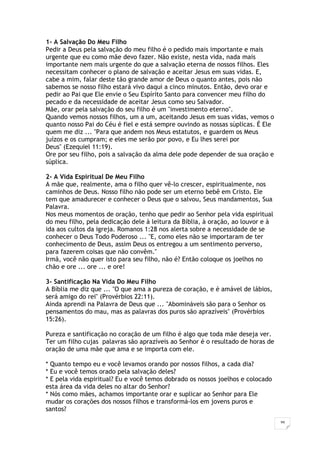 39
1- A Salvação Do Meu Filho
Pedir a Deus pela salvação do meu filho é o pedido mais importante e mais
urgente que eu como mãe devo fazer. Não existe, nesta vida, nada mais
importante nem mais urgente do que a salvação eterna de nossos filhos. Eles
necessitam conhecer o plano de salvação e aceitar Jesus em suas vidas. E,
cabe a mim, falar deste tão grande amor de Deus o quanto antes, pois não
sabemos se nosso filho estará vivo daqui a cinco minutos. Então, devo orar e
pedir ao Pai que Ele envie o Seu Espírito Santo para convencer meu filho do
pecado e da necessidade de aceitar Jesus como seu Salvador.
Mãe, orar pela salvação do seu filho é um "investimento eterno".
Quando vemos nossos filhos, um a um, aceitando Jesus em suas vidas, vemos o
quanto nosso Pai do Céu é fiel e está sempre ouvindo as nossas súplicas. É Ele
quem me diz ... "Para que andem nos Meus estatutos, e guardem os Meus
juízos e os cumpram; e eles me serão por povo, e Eu lhes serei por
Deus" (Ezequiel 11:19).
Ore por seu filho, pois a salvação da alma dele pode depender de sua oração e
súplica.
2- A Vida Espiritual De Meu Filho
A mãe que, realmente, ama o filho quer vê-lo crescer, espiritualmente, nos
caminhos de Deus. Nosso filho não pode ser um eterno bebê em Cristo. Ele
tem que amadurecer e conhecer o Deus que o salvou, Seus mandamentos, Sua
Palavra.
Nos meus momentos de oração, tenho que pedir ao Senhor pela vida espiritual
do meu filho, pela dedicação dele à leitura da Bíblia, à oração, ao louvor e à
ida aos cultos da igreja. Romanos 1:28 nos alerta sobre a necessidade de se
conhecer o Deus Todo Poderoso ... "E, como eles não se importaram de ter
conhecimento de Deus, assim Deus os entregou a um sentimento perverso,
para fazerem coisas que não convêm."
Irmã, você não quer isto para seu filho, não é? Então coloque os joelhos no
chão e ore ... ore ... e ore!
3- Santificação Na Vida Do Meu Filho
A Bíblia me diz que ... "O que ama a pureza de coração, e é amável de lábios,
será amigo do rei" (Provérbios 22:11).
Ainda aprendi na Palavra de Deus que ... "Abomináveis são para o Senhor os
pensamentos do mau, mas as palavras dos puros são aprazíveis" (Provérbios
15:26).
Pureza e santificação no coração de um filho é algo que toda mãe deseja ver.
Ter um filho cujas palavras são aprazíveis ao Senhor é o resultado de horas de
oração de uma mãe que ama e se importa com ele.
* Quanto tempo eu e você levamos orando por nossos filhos, a cada dia?
* Eu e você temos orado pela salvação deles?
* E pela vida espiritual? Eu e você temos dobrado os nossos joelhos e colocado
esta área da vida deles no altar do Senhor?
* Nós como mães, achamos importante orar e suplicar ao Senhor para Ele
mudar os corações dos nossos filhos e transformá-los em jovens puros e
santos?
 