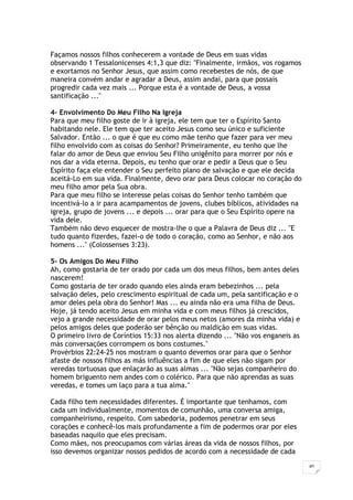 40
Façamos nossos filhos conhecerem a vontade de Deus em suas vidas
observando 1 Tessalonicenses 4:1,3 que diz: "Finalmente, irmãos, vos rogamos
e exortamos no Senhor Jesus, que assim como recebestes de nós, de que
maneira convém andar e agradar a Deus, assim andai, para que possais
progredir cada vez mais ... Porque esta é a vontade de Deus, a vossa
santificação ..."
4- Envolvimento Do Meu Filho Na Igreja
Para que meu filho goste de ir à igreja, ele tem que ter o Espírito Santo
habitando nele. Ele tem que ter aceito Jesus como seu único e suficiente
Salvador. Então ... o que é que eu como mãe tenho que fazer para ver meu
filho envolvido com as coisas do Senhor? Primeiramente, eu tenho que lhe
falar do amor de Deus que enviou Seu Filho unigênito para morrer por nós e
nos dar a vida eterna. Depois, eu tenho que orar e pedir a Deus que o Seu
Espírito faça ele entender o Seu perfeito plano de salvação e que ele decida
aceitá-Lo em sua vida. Finalmente, devo orar para Deus colocar no coração do
meu filho amor pela Sua obra.
Para que meu filho se interesse pelas coisas do Senhor tenho também que
incentivá-lo a ir para acampamentos de jovens, clubes bíblicos, atividades na
igreja, grupo de jovens ... e depois ... orar para que o Seu Espírito opere na
vida dele.
Também não devo esquecer de mostra-lhe o que a Palavra de Deus diz ... "E
tudo quanto fizerdes, fazei-o de todo o coração, como ao Senhor, e não aos
homens ..." (Colossenses 3:23).
5- Os Amigos Do Meu Filho
Ah, como gostaria de ter orado por cada um dos meus filhos, bem antes deles
nascerem!
Como gostaria de ter orado quando eles ainda eram bebezinhos ... pela
salvação deles, pelo crescimento espiritual de cada um, pela santificação e o
amor deles pela obra do Senhor! Mas ... eu ainda não era uma filha de Deus.
Hoje, já tendo aceito Jesus em minha vida e com meus filhos já crescidos,
vejo a grande necessidade de orar pelos meus netos (amores da minha vida) e
pelos amigos deles que poderão ser bênção ou maldição em suas vidas.
O primeiro livro de Coríntios 15:33 nos alerta dizendo ... "Não vos enganeis as
más conversações corrompem os bons costumes."
Provérbios 22:24-25 nos mostram o quanto devemos orar para que o Senhor
afaste de nossos filhos as más influências a fim de que eles não sigam por
veredas tortuosas que enlaçarão as suas almas ... "Não sejas companheiro do
homem briguento nem andes com o colérico. Para que não aprendas as suas
veredas, e tomes um laço para a tua alma."
Cada filho tem necessidades diferentes. É importante que tenhamos, com
cada um individualmente, momentos de comunhão, uma conversa amiga,
companheirismo, respeito. Com sabedoria, podemos penetrar em seus
corações e conhecê-los mais profundamente a fim de podermos orar por eles
baseadas naquilo que eles precisam.
Como mães, nos preocupamos com várias áreas da vida de nossos filhos, por
isso devemos organizar nossos pedidos de acordo com a necessidade de cada
 