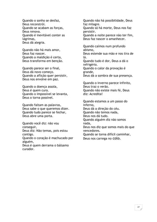 42
Quando o sonho se desfaz,
Deus reconstrói.
Quando se acabam as forças,
Deus renova.
Quando é inevitável conter as
lágrimas,
Deus dá alegria.
Quando não há mais amor,
Deus faz nascer.
Quando a maldição é certa,
Deus transforma em benção.
Quando parece ser o final,
Deus dá novo começo.
Quando a aflição quer persistir,
Deus nos envolve em paz.
Quando a doença assola,
Deus é quem cura.
Quando o impossível se levanta,
Deus o torna possível.
Quando faltam as palavras,
Deus sabe o que queremos dizer.
Quando tudo parece se fechar,
Deus abre uma porta.
Quando você diz: não vou
conseguir,
Deus diz: Não temas, pois estou
contigo.
Quando o coração é machucado por
alguém,
Deus é quem derrama o bálsamo
curador.
Quando não há possibilidade, Deus
faz milagre.
Quando só há morte, Deus nos faz
persistir.
Quando a noite parece não ter fim,
Deus faz nascer o amanhecer.
Quando caímos num profundo
abismo,
Deus estende sua mão e nos tira de
lá.
Quando tudo é dor, Deus a dá o
refrigério.
Quando o calor da provação é
grande,
Deus dá a sombra de sua presença.
Quando o inverno parece infinito,
Deus traz o verão.
Quando não existe mais fé, Deus
diz: Acredita!
Quando estamos a um passo do
inferno,
Deus dá a direção do céu.
Quando não temos nada,
Deus nos dá tudo.
Quando alguém diz não somos
nada,
Deus nos diz que somos mais do que
vencedores.
Quando se torna difícil caminhar,
Deus nos carrega no colo.
 