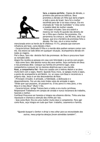 5
Sara, a esposa perfeita - Esposa de Abraão, o
primeiro dos patriarcas bíblicos. Deus
prometeu a Abraão um filho que daria origem
a todo o povo de Israel. Sara foi a mulher
escolhida para dar à luz essa criança. Ela era
chamada de “mãe de multidões” e vista como
o modelo ideal de mulher casada.
- Principais virtudes: Sara era estéril e
mostrou ter muita fé quando não desistiu de
ter o filho que o Senhor lhe prometeu. Ela
perseverou na crença e, aos 90 anos, deu à luz
Isaque, que era o herdeiro da promessa feita a
Abraão. Por isso, ela é a única mulher
mencionada entre os heróis da fé (Hebreus 11:11), pessoas que exercem
influência até hoje, como Moisés e Davi.
- Características: Dedicada O filho e o marido dela podiam sempre contar com
ela. Ela estava ao lado deles em qualquer situação. Acompanhava Abraão em
todas as viagens.
Fiel a Deus, Sara não desistia fácil das promessas de Deus e procurava fazer
as vontades dele.
Alegre Ela recebia as pessoas em casa com felicidade e as servia com prazer.
- Seja como Sara: Não desista nunca dos seus sonhos. Seja confiante em Deus
e nas promessas dEle. Coloque sua família em primeiro lugar, seja
companheira e procure ter os mesmos objetivos que o seu marido.
Rute, a companheira fiel - Rute era casada com o hebreu Malom e se dava
muito bem com a sogra, Noemi. Quando ficou viúva, se apegou muito à sogra,
a ponto de acompanhá-la até Belém. Lá, se casou com Boaz e reconstruiu a
própria vida. Jesus é um dos descendentes de Rute.
- Principais virtudes: A amizade, a fidelidade, a dedicação e o
desprendimento. Fez um dos mais lindos votos de amizade à sogra.
“Onde quer que pousares, ali pousarei eu. O teu povo é o meu povo, o teu
Deus é o meu Deus” (Rute 1:16).
- Características: Amiga Tratava bem a todos e era muito carinhosa.
Responsável Trabalhava em campos de cevada e nunca reclamava do trabalho,
fazendo o melhor.
Confiável Procurava ser honesta e íntegra nos afazeres diários. Tinha uma boa
reputação e chamava a atenção dos chefes por isso.
- Seja como Rute: Ela era uma mulher muito doce e competente. Para agir
como Rute, seja íntegra em tudo que fizer: trabalho, casamento e família.
“Quando busquei o Senhor e dirigi o meu olhar para as necessidades dos
outros, meus próprios desejos foram atendidos também”.
 