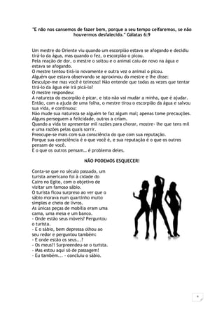 6
"E não nos cansemos de fazer bem, porque a seu tempo ceifaremos, se não
houvermos desfalecido." Gálatas 6:9
Um mestre do Oriente viu quando um escorpião estava se afogando e decidiu
tirá-lo da água, mas quando o fez, o escorpião o picou.
Pela reação de dor, o mestre o soltou e o animal caiu de novo na água e
estava se afogando.
O mestre tentou tirá-lo novamente e outra vez o animal o picou.
Alguém que estava observando se aproximou do mestre e lhe disse:
Desculpe-me mas você é teimoso! Não entende que todas as vezes que tentar
tirá-lo da água ele irá picá-lo?
O mestre respondeu:
A natureza do escorpião é picar, e isto não vai mudar a minha, que é ajudar.
Então, com a ajuda de uma folha, o mestre tirou o escorpião da água e salvou
sua vida, e continuou:
Não mude sua natureza se alguém te faz algum mal; apenas tome precauções.
Alguns perseguem a felicidade, outros a criam.
Quando a vida te apresentar mil razões para chorar, mostre- lhe que tens mil
e uma razões pelas quais sorrir.
Preocupe-se mais com sua consciência do que com sua reputação.
Porque sua consciência é o que você é, e sua reputação é o que os outros
pensam de você.
E o que os outros pensam… é problema deles.
NÃO PODEMOS ESQUECER!
Conta-se que no século passado, um
turista americano foi à cidade do
Cairo no Egito, com o objetivo de
visitar um famoso sábio.
O turista ficou surpreso ao ver que o
sábio morava num quartinho muito
simples e cheio de livros.
As únicas peças de mobília eram uma
cama, uma mesa e um banco.
- Onde estão seus móveis? Perguntou
o turista.
- E o sábio, bem depressa olhou ao
seu redor e perguntou também:
- E onde estão os seus...?
- Os meus?! Surpreendeu-se o turista.
- Mas estou aqui só de passagem!
- Eu também... - concluiu o sábio.
 