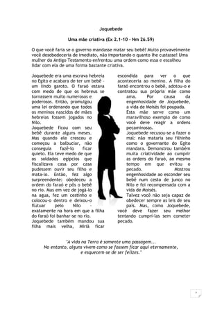7
Joquebede
Uma mãe criativa (Ex 2.1-10 – Nm 26.59)
O que você faria se o governo mandasse matar seu bebê? Muito provavelmente
você desobedeceria de imediato, não importando o quanto lhe custasse! Uma
mulher do Antigo Testamento enfrentou uma ordem como essa e escolheu
lidar com ela de uma forma bastante criativa.
Joquebede era uma escrava hebreia
no Egito e acabara de ter um bebê –
um lindo garoto. O faraó estava
com medo de que os hebreus se
tornassem muito numerosos e
poderosos. Então, promulgou
uma lei ordenando que todos
os meninos nascidos de mães
hebreias fossem jogados no
Nilo.
Joquebede ficou com seu
bebê durante alguns meses.
Mas quando ele cresceu e
começou a balbuciar, não
conseguia fazê-lo ficar
quieto. Ela teve medo de que
os soldados egípcios que
fiscalizava casa por casa
pudessem ouvir seu filho e
mata-lo. Então, fez algo
surpreendente: obedeceu a
ordem do faraó e pôs o bebê
no rio. Mas em vez de jogá-lo
na agua, fez um cestinho e
colocou-o dentro e deixou-o
flutuar pelo Nilo –
exatamente na hora em que a filha
do faraó foi banhar-se no rio.
Joquebede também mandou sua
filha mais velha, Miriã ficar
escondida para ver o que
aconteceria ao menino. A filha do
faraó encontrou o bebê, adotou-o e
contratou sua própria mãe como
ama. Por causa da
engenhosidade de Joquebede,
a vida de Moisés foi poupada.
Esta mãe serve como um
maravilhoso exemplo de como
você deve reagir a ordens
pecaminosas.
Joquebede recusou-se a fazer o
mal: não mataria seu filhinho
como o governante do Egito
mandara. Demonstrou também
muita criatividade ao cumprir
as ordens do faraó, ao mesmo
tempo em que evitou o
pecado. Mostrou
engenhosidade ao esconder seu
bebê num cesto de junco no
Nilo e foi recompensada com a
vida de Moisés.
Talvez você não seja capaz de
obedecer sempre as leis de seu
país. Mas, como Joquebede,
você deve fazer seu melhor
tentando cumprí-las sem cometer
pecado.
"A vida na Terra é somente uma passagem...
No entanto, alguns vivem como se fossem ficar aqui eternamente,
e esquecem-se de ser felizes."
 