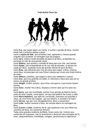 8
Toda Mulher Deve Ser
Como Eva, que soube seguir em frente, e aceitar o perdão de Deus, mesmo
tendo sido a primeira pessoa a pecar.
Como a esposa de Noé, que acreditou nele, apoiando-o, mesmo quando
ninguém quis acreditar na mensagem que ele pregava.
Como Sara, embora tendo duvidado da palavra de Deus, arrependeu-se,
tornando-se mãe de uma grande nação.
Como Rebeca, que aceitou a vontade de Deus para sua vida, sem hesitar.
Como Raabe, que arrependendo-se de sua vida de pecados, se deixou ser
usada por Deus, ajudando numa das grande vitórias do povo de Deus.
Como Rute, que deixando para trás seu povo para seguir a Deus, mostrou
como Deus, se preocupa com suas filhas e deseja que vivam uma linda história
de amor!
Como Débora, profetisa, que julgava o povo com sabedoria e justiça.
Como Ana, que orou pedindo um bebê, e o devolveu a Deus para que ele se
tornar um grande profeta.
Como Abigail, mulher sensata, que evitou uma guerra e que muitos fossem
mortos.
Como Ester, mulher fiel a Deus, disposta a morrer pela sua fé e pelo seu
povo!
Como Maria, que com humildade, aceitou ficar grávida do Espírito Santo,
antes de estar casada, numa época, em que isso poderia lhe custar a vida!
Como Maria Madalena, que após ser convertida, expressou sua gratidão a
Jesus, de uma forma tão singular, que sua história, é contada a té hoje!
Como Dorcas, que por viver abnegadamente, Deus a ressuscitou!
Como Lídia, mulher temente a Deus, de coração aberto às mensagem de
Deus.
Como Eunice e Lóide, mulheres de fé, que souberam criar seus filhos nos
caminhos de Deus, em momentos difíceis!
Todas estas grandes mulheres da Bíblia, foram como nós, tiveram seus
momentos de fraquezas, mas se levantaram e deixaram seus exemplos de fé,
amor, desprendimento, humildade, coragem, perseverança e esperança!
 