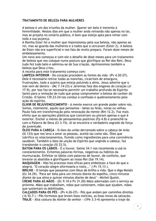 9
TRATAMENTO DE BELEZA PARA MULHERES
A beleza é um dos triunfos da mulher. Querer ser bela é inerente à
feminilidade. Nestes dias em que a mulher anda reinando não apenas no lar,
mas se projeta no cenário público, é bom que esteja apta para reinar com
toda a sua pujança.
A Rainha Ester foi a mulher que impressionou pela sua beleza, não apenas ao
rei, mas ao guarda das mulheres e a todos que a cercavam (Ester 2). A beleza
de Ester não era superficial e nos fala de muito preparo. Foram doze meses de
embelezamento.
Um novo ano começou e com ele o desafio de doze meses para um tratamento
de beleza que nos coloque numa postura que glorifique ao Rei dos Reis. Deus
tudo fez tudo belo e admirou-se de Sua criação. Aprimoremos também a
beleza que Deus criou.
A receita para este tratamento começa com:
LIMPEZA INTERIOR - Do coração procedem as fontes da vida -(Pv 4.20-27).
Dele é necessário retirar todas as manchas, cicatrizes de amargura,
frustrações, toda a sujeira que esteja poluindo a alma. Jesus adverte que o
mal vem de dentro - (Mc 7.14-23) e Jeremias fala dos enganos do coração (Jr
17.9), por isso faz-se necessário permitir um trabalho profundo do Espírito
Santo para a remoção de tudo que possa comprometer a beleza do caráter do
Cristão. O Salmo 139.23-24 nos conduz à confissão e quebrantamento pela
ação do espírito.
ELIXIR DE REJUVENESCIMENTO - A mente exerce um grande poder sobre nós.
Somos, realmente, aquilo que pensamos - belas ou feias, novas ou velhas.
Paulo fala em transformação pela renovação da mente (Rm 12.2). Faz mais
efeito que as operações plásticas que concertam ou pioram apenas o que é
exterior. Encher a mente de pensamentos positivos (Fp 4.8) e preenchê-la
com a Palavra de Deus (Cl 3.15). Aí se encontra o verdadeiro segredo da força
da juventude.
ÓLEO PARA A CABEÇA - O óleo da união derramado sobre a cabeça de Arão
(Sl 133) que nos leva a amar as pessoas, aceitá-las como são. Óleo que
lubrifica os relacionamentos, fluindo como ingredientes para uma convivência
saudável. Também o óleo da unção do Espírito que ungindo a cabeça, faz
transbordar o coração (Sl 23.5).
BATOM PARA OS LÁBIOS - É o louvor. Salmo 34.1 nos recomenda a usá-lo
constantemente. Evitemos palavras ferinas, negativas ou hábitos da
murmuração. Enfeitar os lábios com palavras de louvor, de conforto, que
levante os abatidos e glorifiquem ao nosso Rei (Sal 19.14).
MAQUIAGEM - Não há processo mais eficaz para embelezar a face do que a
alegria. "O coração alegre aformoseia o rosto..." ( Pv 15.13 ).
BRILHO - O tempo que passamos com Deus dá brilho a vida. Que o diga Moisés
(Ex 34.29). "Para ser bela pára um minuto diante do espelho, cinco minutos
diante da sua alma e quinze minutos diante de deus" - Michel Quoist.
CREME PARA AS MÃOS - (Ec 9.10 e Pv 31.20) Mãos adornadas com o serviço ao
próximo. Mãos que trabalham, mãos que constroem, mãos que ajudam, mãos
que sustentam os debilitados.
CALÇADOS PARA OS PÉS - (Pv 4.26-27) - Pés que andam por caminhos direitos
( Is 52.7 ) - Pés formosos que levam boas notícias, as boas novas da salvação.
TRAJE - Alta costura do Atelier do senhor - (1Pe 3.3-4) apresenta o traje do
 