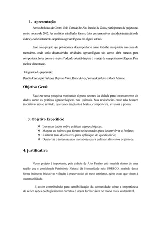 1. Apresentação
SomosbolsistasdoCentroUnBCerradodeAltoParaísodeGoiás,participamosdeprojetosno
centro no ano de 2012. As temáticas trabalhadas foram: datas comemorativas da cidade (calendário da
cidade),eolevantamentodepráticasagroecológicasemalgunssetores.
Esse novo projeto que pretendemos desempenhar o nosso trabalho em quintais nas casas de
moradores, onde serão desenvolvidas atividades agroecológicas tais como: abrir buracos para
composteira,horta,pomareviveiro.Podendoorientá-lasparaomanejodesuaspráticasecológicas.Para
melhoralimentação.
Integrantesdoprojetosão:
RoséliaConceiçãoBarbosa,DaynaraVitor,RaineAlves,YonaraCordeiroeMaeliAdriane.
Objetivo Geral:
Realizar uma pesquisa mapeando alguns setores da cidade para levantamento de
dados sobre as práticas agroecológicas nos quintais. Nas residências onde não houver
iniciativas nesse sentido, queremos implantar hortas, composteira, viveiros e pomar.
3. Objetivo Específico:
 Levantar dados sobre práticas agroecológicas;
 Mapear os bairros que foram selecionados para desenvolver o Projeto;
 Rastrear ruas dos bairros para aplicação do questionário;
 Despertar o interessa nos moradores para cultivar alimentos orgânicos.
4. Justificativa
Nosso projeto é importante, pois cidade de Alto Paraíso está inserida dentro de uma
região que é considerada Patrimônio Natural da Humanidade pela UNESCO, atraindo dessa
forma inúmeras iniciativas voltadas à preservação do meio ambiente, ações essas que visam à
sustentabilidade.
E assim contribuindo para sensibilização da comunidade sobre a importância
de se ter ações ecologicamente corretas e desta forma viver de modo mais sustentável.
 